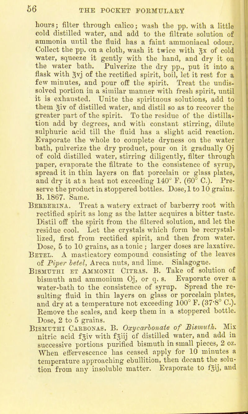 66 hours; filter through calico; wash the pp. with a little cold distilled water, and add to the filtrate solution of ammonia until the fluid has a faint ammoniacal odour. Collect the pp. on a cloth, wash it twice with of cold water, squeeze it gently with the hand, and dry it on the water bath. Pulverize the dry pp., put it into a flask with gvj of the rectified spirit, boil, let it rest for a few minutes, and pour o£E the spirit. Treat the undis- solved portion in a similar manner with fresh spirit, until it is exhausted. Unite the spirituous solutions, add to them §iv of distilled water, and distil so as to recover the greater part of the spirit. To the residue of the distilla- tion add by degrees, and with constant stirring, dilute sulphuric acid till the fluid has a slight acid reaction. Evaporate the whole to complete dryness on the water bath, pulverize the dry product, pour on it gradually Oj of cold distilled water, stirring diligently, filter through paper, evaporate the filtrate to the consistence of syrup, spread it in thin layers on flat porcelain or glass plates, and dry it at a heat not exceeding 140'' F. (60° C). Pre- serve the product in stoppered bottles. Dose, 1 to 10 grains. B. 1867. Same. Beebeeina. Treat a watery extract of barberry root with rectified spirit as long as the latter acquires a bitter taste. Distil off the spirit from the filtered solution, and let the residue cool. Let the crystals which form be recrystal- lized, first from rectified spirit, and then from water. Dose, 5 to 10 grains, as a tonic ; larger doses ai-e laxative. Betel. A masticatory compound consisting of the leaves of Piper betel, Areca nuts, and lime. Sialagogue. BiSMTTTHl ET Ammonii Citeas. B. Take of solution of bismuth and ammonium Oj, or q. s. Evaporate over a water-bath to the consistence of syrup. Spread the re- sulting fluid in thin layers on glass or porcelain plates, and di'y at a temperature not exceeding 100° F. (37'8° C). Remove the scales, and keep them in a stoppered bottle. Dose, 2 to 5 grains. BiSMTFTHI Caebonas. B. Oxycarhonate of Sismvth. Mix nitric acid is'iv with fsiij of distilled water, and add in successive portions purified bismuth in small pieces, 2 oz. When eff'ervescence has ceased apply for 10 minutes a temperature approaching ebullition, then decant the solu- tion from any insoluble matter. Evaporate to fsij, and 4