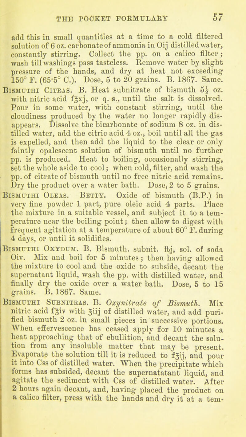 add this In small quantities at a time to a cold filtered solution of 6 oz. carbonate of ammonia in Oij distilled water, constantly stirring. Collect the pp. on a calico filter; wash till washings pass tasteless. Remove water by slight pressure of the hands, and dry at heat not exceeding 150° F. (65-5° C). Dose, 5 to 20 grains. B. 1867. Same. BlSMtTTHl CiTEAS. B. Heat subnitrate of bismuth 5^ oz. with nitric acid fsxj, or q. s,, until the salt Is dissolved. Pour In some water, with constant stirring, until the cloudiness produced by the water no longer rapidly dis- appears. Dissolve the bicarbonate of sodium 8 oz. in dis- tilled water, add the citric acid 4 oz., boil until all the gas Is expelled, and then add the liquid to the clear or only faintly opalescent solution of bismuth until no further pp. Is produced. Heat to boiling, occasionally stirring, set the whole aside to cool; when cold, filter, and wash the pp. of citrate of bismuth until no free nitric acid remains. Dry the product over a water bath. Dose, 2 to 5 grains. BiSMUiHi Oleas. Betty. Oxide of bismuth (B.P.) In very fine powder 1 part, pure oleic acid 4 parts. Place the mixture In a suitable vessel, and subject It to a tem- perature near the boiling point; then allow to digest with frequent agitation at a temperature of about 60° F. during 4 days, or until it solidifies. BiSMUTHi OxYDTTM. B. BIsmuth. subnit. ftj, sol. of soda Oiv. Mix and boil for 5 minutes; then having allowed the mixture to cool and the oxide to subside, decant the supernatant liquid, wash the pp. with distilled water, and finally dry the oxide over a water bath. Dose, 5 to 15 grains. B. 1867. Same. BiSMUTHI SuBi^iTEAS. B. Oxynitrate of Bismuth. Mix nitric acid fgiv with giij of distilled water, and add puri- fied bismuth 2 oz. in small pieces In successive portions. When efiEervescence has ceased apply for 10 minutes a heat approaching that of ebullition, and decant the solu- tion from any insoluble matter that may be present. Evaporate the solution till it Is reduced to fgij, and pour It into Css of distilled water. When the precipitate which forms has subsided, decant the supernatatant liquid, and agitate the sediment with Css of distilled water. After 2 hours again decant, and, having placed the product on a calico filter, press with the hands and dry It at a tern-