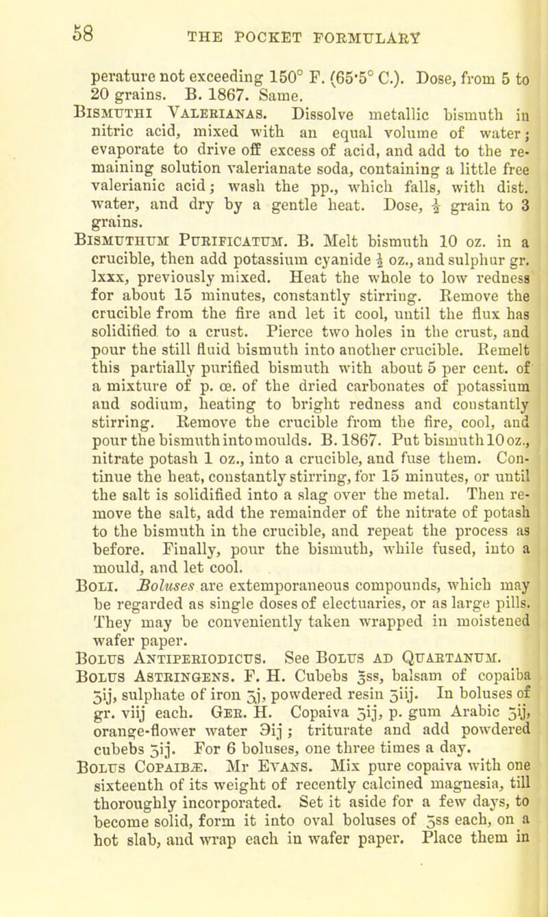 perature not exceeding 150° F. (65*5° C). Dose, from 5 to 20 grains. B. 1867. Same. BlSMUTHl Valeeianas. Dissolve metallic bismuth in nitric acid, mixed with an equal volume of water; evaporate to drive off excess of acid, and add to the re- maining solution valerianate soda, containing a little free valerianic acid; wash the pp., which falls, with dist. •water, and dry by a gentle heat. Dose, i grain to 3 grains. BiSMTJTHTiM PuElFiCATUM. B. Melt bismuth 10 oz. in a crucible, then add potassium cyanide I oz., and sulphur gr. Ixxx, previously mixed. Heat the whole to low redness for about 15 minutes, constantly stirring. Eemove the crucible from the fire and let it cool, until the flux has solidified to a crust. Pierce two holes in the ci-ust, and pour the still fluid bismuth into another crucible. Eemelt this partially purified bismuth with about 5 per cent, of a mixture of p. ce. of the dried carbonates of potassium and sodium, heating to bright redness and constantly stirring. Remove the crucible from the fire, cool, and pour the bismuth into moulds. B. 1867. Put bismuth 10 oz., nitrate potash 1 oz., into a crucible, and fuse them. Con- tinue the heat, constantly stirring, for 15 minutes, or until the salt is solidified into a slag over the metal. Then re- move the salt, add the remainder of the niti-ate of potash to the bismuth in the crucible, and repeat the process as before. Finally, pour the bismuth, while fused, into a mould, and let cool. BOLI. Boluses are extemporaneous compounds, which may be regarded as single doses of electuaries, or as large pills. They may be conveniently taken wrapped in moistened wafer paper. Bolus Antiperiodictts. See Bolus ad Quaetanum. Bolus Asteingens. F. H. Cubebs 5ss, balsam of copaiba 5ij, sulphate of iron 5j, powdered resin 5iij. In boluses of gr. viij each. Gee. H. Copaiva jij, p. gum Arabic 5ij, orange-flower water 3ij; triturate and add powdered cubebs ji]. For 6 boluses, one three times a day. Bolus CoPAiBiE. Mr Evans. Mix pure copaiva with one sixteenth of its weight of recently calcined magnesia, till thoroughly incorporated. Set it aside for a few days, to become solid, form it into oval boluses of 5ss each, on a hot slab, and wrap each in wafer paper. Place them in