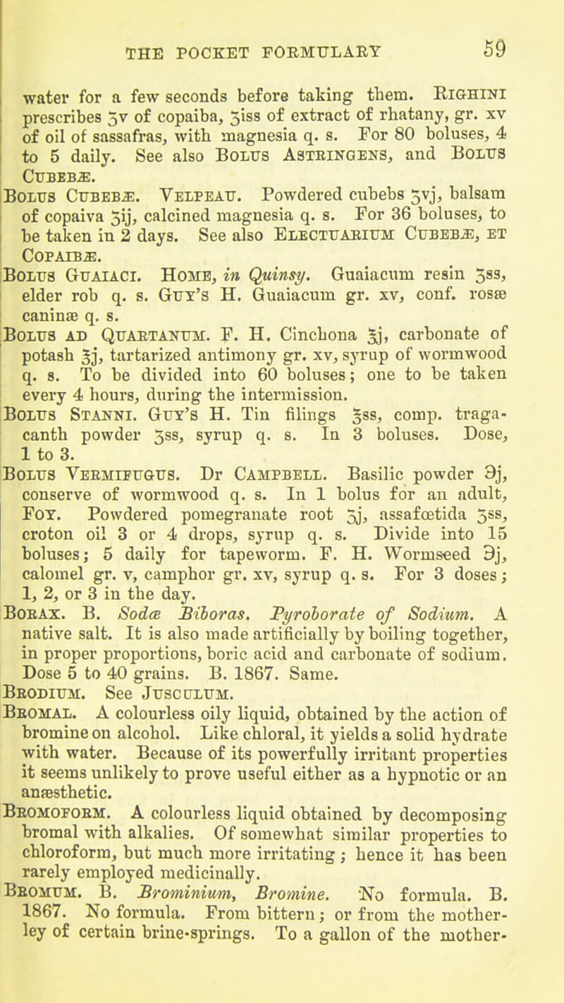 water for a few seconds before taking them. Eighini prescribes 5v of copaiba, 5iss of extract of rhatany, gr. xv of oil of sassafras, with magnesia q. s. For 80 boluses, 4 to 5 daily. See also Bolus Asteinoens, and BOLUS BOLTJS CuBEB^. Velpeatt. Powdered cubebs 5vj, balsam I of copaiva 5ij, calcined magnesia q. s. For 36 boluses, to be taken in 2 days. See also Electtjaeitjm CuBEB-aE, et Copaiba. iBoLua GrrAiACi. Home, in Quinsy. Guaiacnm resin 5s3, i elder rob q. s. Guy's H. Guaiacum gr. xv, conf. rosse : caninae q. s. Bolus ad Quaetanum. F. H. Cinchona 5ii> carbonate of potash 5]) tartarized antimony gr. xv, syrup of wormwood q. 8. To be divided into 60 boluses; one to be taken every 4 hours, during the intermission. Bolus Stanni. Gut's H. Tin filings §ss, comp. traga- I canth powder 3ss, syrup q. s. la 3 boluses. Dose, I 1 to 3. Bolus Veemipugus. Dr Campbell. Basilic powder 9j, conserve of wormwood q. s. In 1 bolus for an adult, FOT. Powdered pomegranate root 5j> assafoetida 5^8^ croton oil 3 or 4 drops, syrup q. s. Divide into 15 boluses; 5 daily for tapeworm. F. H. Wormseed 9j, calomel gr. v, camphor gr. xv, syrup q. s. For 3 doses; 1, 2, or 3 in the day. BOEAX. B. SodcB Biloras. Pyrolorate of Sodium. A native salt. It is also made artificially by boiling together, in proper proportions, boric acid and carbonate of sodium. Dose 5 to 40 grains. B. 1867. Same. Beodium. See Jusculum. Beomal. a colourless oily liquid, obtained by the action of bromine on alcohol. Like chloral, it yields a solid hydrate with water. Because of its powerfully irritant properties it seems unlikely to prove useful either as a hypnotic or an ansBsthetic. Beomopoem. a colourless liquid obtained by decomposing bromal with alkalies. Of somewhat similar properties to chloroform, but much more irritating ; hence it has been rarely employed medicinally. Beomum. B. Srominimi, Bromine. 'No formula. B. 1867. No formula. From bittern; or from the mother- ley of certain brine-springs. To a gallon of the mother-