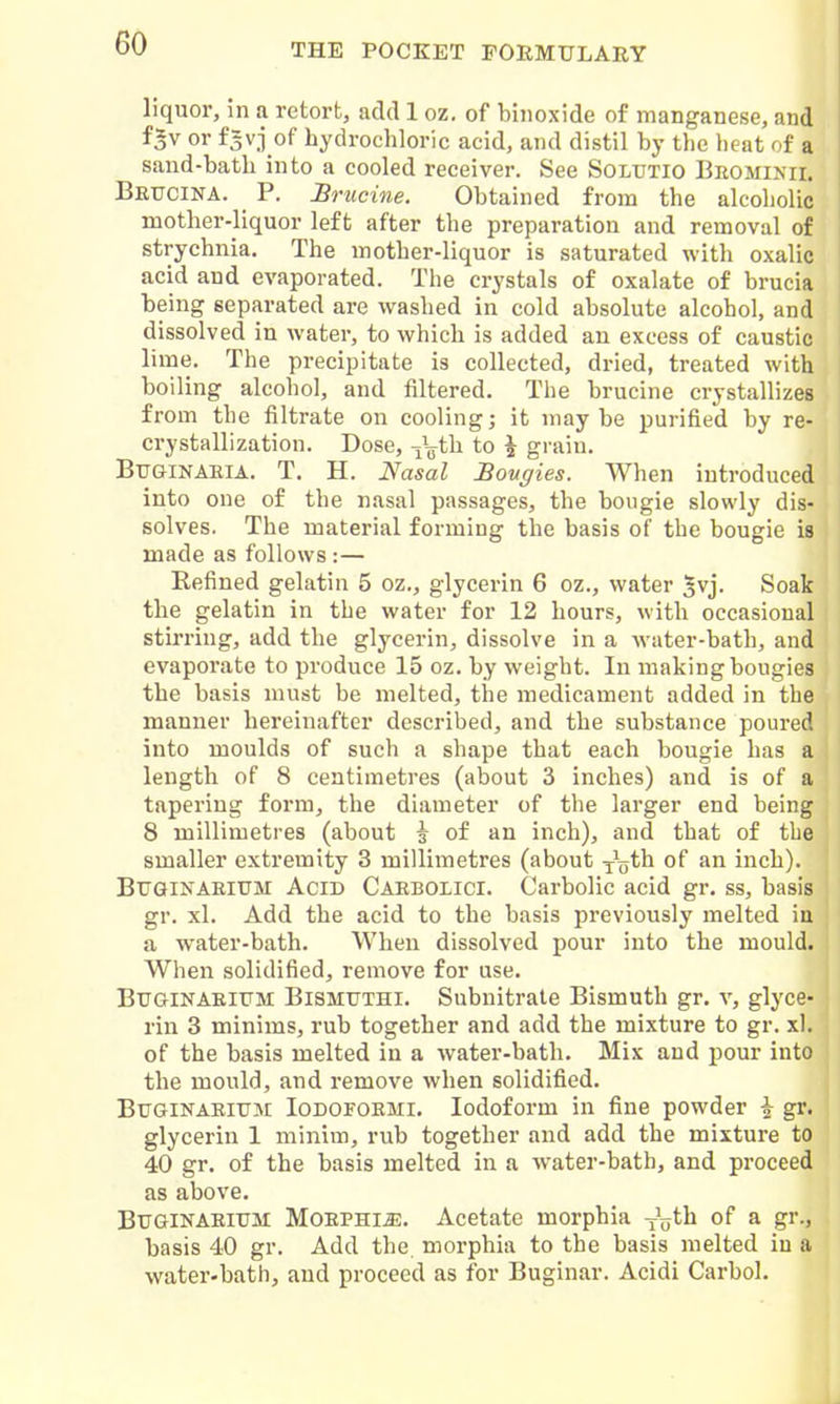 liquor, in a retort, add 1 oz, of binoxide of manganese, and f *v or f5V.i_of hydrochloric acid, and distil by the heat of a sand-bath into a cooled receiver. See Solutio Brominii. Beucina. p. Brucine. Obtained from the alcoholic mother-liquor left after the preparation and removal of strychnia. The mother-liquor is saturated with oxalic acid and evaporated. The crystals of oxalate of brucia being separated are washed in cold absolute alcohol, and dissolved in water, to Avhich is added an excess of caustic liine. The precipitate is collected, dried, treated with boiling alcohol, and filtered. The brucine crystallizes from the filtrate on cooling; it maybe purified by re- crystallization. Dose, -jLth to \ grain. BUGINARIA. T. H. Nasal Bougies. When introduced into one of the nasal passages, the bougie slowly dis- solves. The material forming the basis of the bougie is made as follows :— Refined gelatin 5 oz., glycerin 6 oz., water ^vj. Soak the gelatin in the water for 12 hours, with occasional stirring, add the glycerin, dissolve in a water-bath, and evaporate to produce 15 oz. by weight. In making bougies the basis must be melted, the medicament added in the manner hereinafter described, and the substance poured into moulds of such a shape that each bougie has a length of 8 centimetres (about 3 inches) and is of a tapering form, the diameter of the larger end being 8 millimetres (about ^ of an inch), and that of the smaller extremity 3 millimetres (about y^th of an inch). Btjqinaeium Acid Caebolici. Carbolic acid gr. ss, basis gr. xl. Add the acid to the basis previously melted in a water-bath. When dissolved pour into the mould. When solidified, remove for use. fl BuaiNAEiTTM BiSMUTHi. Subnitrale Bismuth gr. v, glyce- rin 3 minims, rub together and add the mixture to gr. xl. of the basis melted in a water-bath. Mix and pour into the mould, and remove when solidified. BuGiNAEiTiJM loDOFOEMi. Iodoform in fine powder ^ gr. glycerin 1 minim, rub together and add the mixture to 40 gr. of the basis melted in a water-bath, and proceed as above. BuGlNAEiTJM MoEPHiiE, Acetate morphia J^th of a gr., basis 40 gr. Add the. morphia to the basis melted in a water-bath, and proceed as for Buginar. Acidi Carbol.