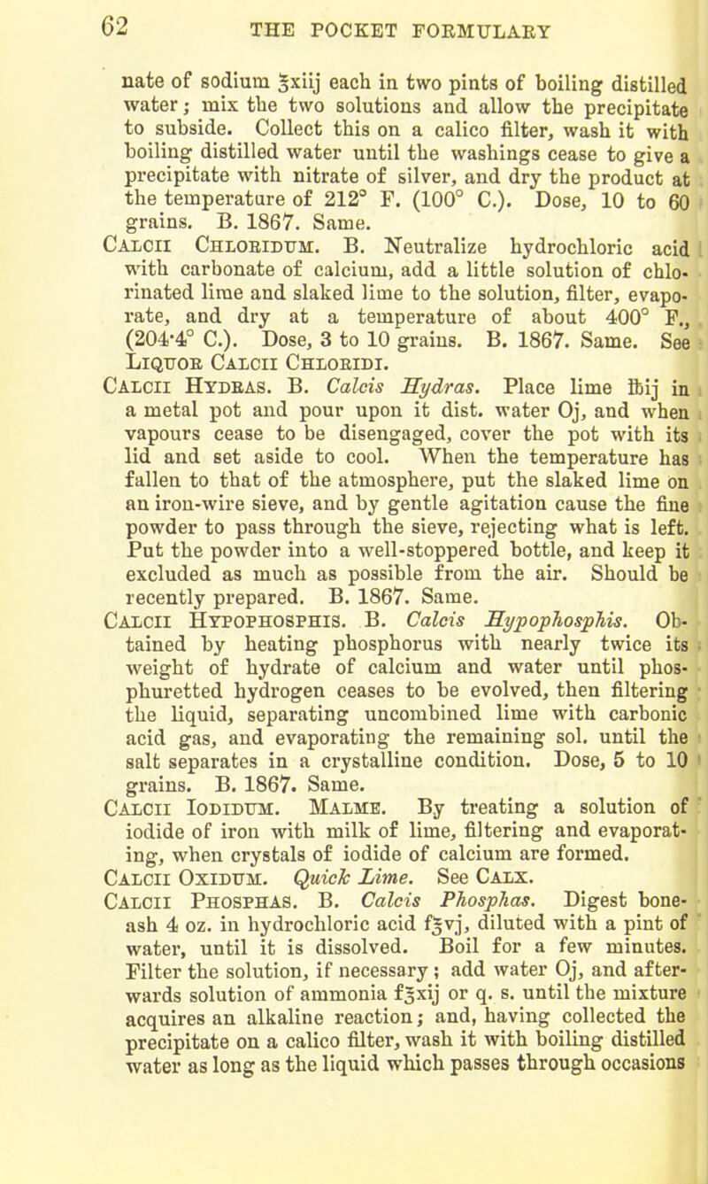 nate of sodium ^xiij each in two piats of boiling distilled water; mix the two solutions and allow the precipitate to subside. Collect this on a calico filter, wash it with boiling distilled water until the washings cease to give a precipitate with nitrate of silver, and dry the product at the temperature of 212° F. (100° C). Dose, 10 to 60 grains, B. 1867. Same. Calcii Chlobidtjm. B. Neutralize hydrochloric acid ! with carbonate of calcium, add a little solution of chlo- rinated lime and slaked lime to the solution, filter, evapo- rate, and dry at a temperature of about 400° F., (204-4° C). Dose, 3 to 10 grains. B. 1867. Same. See LiQTJOE Caicii Chioeidi. Caicii Hydras. B. Calais Hydras. Place lime ibij in a metal pot and pour upon it dist. water Oj, and when vapours cease to be disengaged, cover the pot with its lid and set aside to cool. When the temperature has fallen to that of the atmosphere, put the slaked lime on an iron-wire sieve, and by gentle agitation cause the fine powder to pass through the sieve, rejecting what is left. Put the powder into a well-stoppered bottle, and keep it excluded as much as possible from the air. Should be recently prepared. B. 1867. Same. Calcii Hypophosphis, B. Calcis Hypophosphis. Ob- tained by heating phosphorus with nearly twice its weight of hydrate of calcium and water until phos- phuretted hydrogen ceases to be evolved, then filtering the liquid, separating uncombined lime with carbonic acid gas, and evaporating the remaining sol. until the salt separates in a crystalline condition. Dose, 5 to 10 ' grains. B. 1867. Same. Calcii Iodidum. Malme. By treating a solution of ' iodide of iron with milk of lime, filtering and evaporat- ing, when crystals of iodide of calcium are formed. Calcii Oxidum, Quick Lime. See Calx. Calcii Phosphas. B. Calcis Phosphas. Digest bone- ash 4 oz. in hydrochloric acid f^vj, diluted with a pint of water, until it is dissolved. Boil for a few minutes. Filter the solution, if necessary; add water Oj, and after- wards solution of ammonia f^xij or q. s. until the mixture acquires an alkaline reaction; and, having collected the precipitate on a calico filter, wash it with boiling distilled water as long as the liquid which passes through occasions