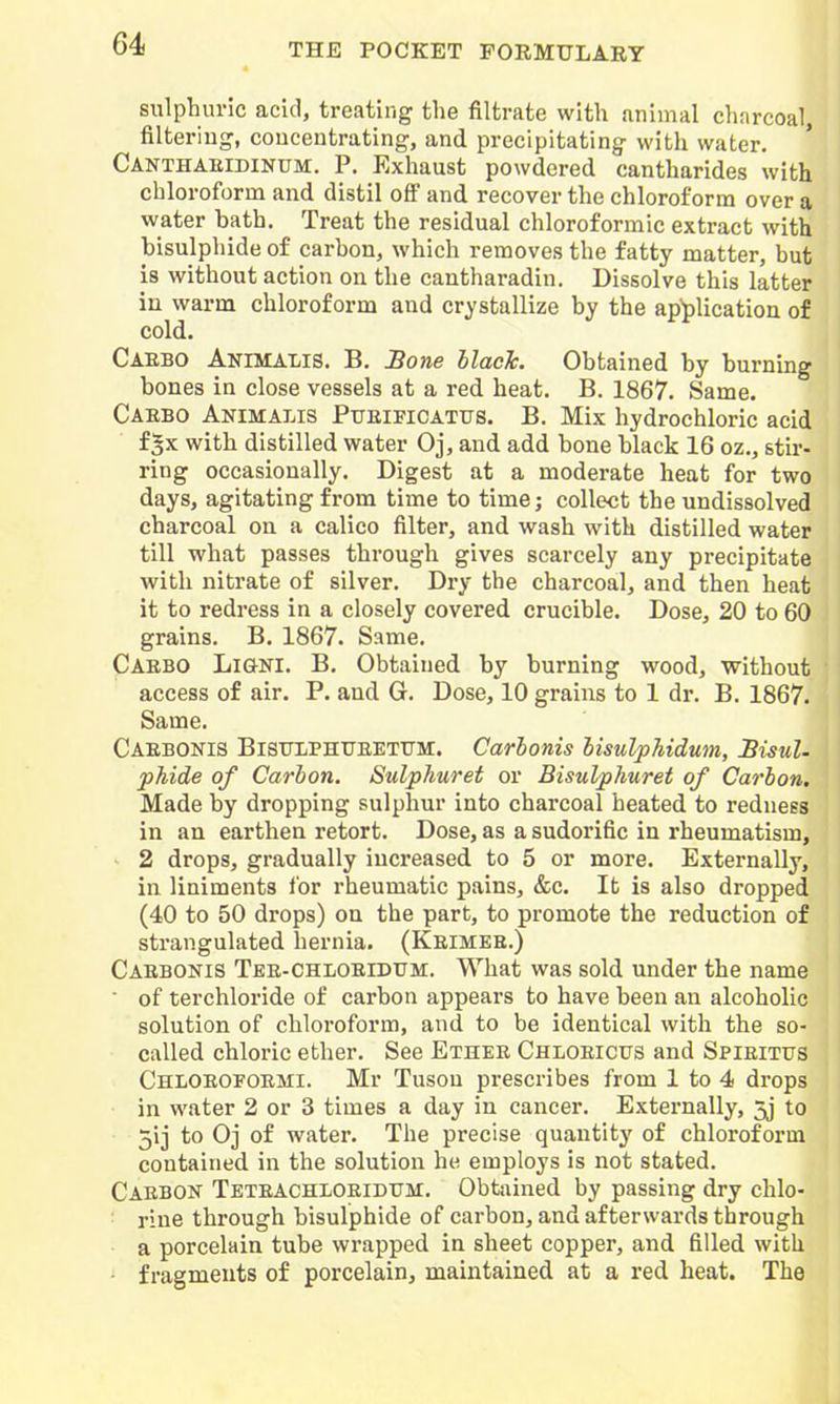 sulphuric acid, treating the filtrate with animal charcoal, filtering, concentrating, and precipitating with water. Canthaeidinum. p. Exhaust powdered cantharides with chloroform and distil ofi and recover the chloroform over a water bath. Treat the residual chloroformic extract with bisulphide of carbon, which removes the fatty matter, but is without action on the cantharadin. Dissolve this latter iu warm chloroform and crystallize by the application of cold. Caebo Animalis. B. Bone llacTc. Obtained by burning bones in close vessels at a red heat. B. 1867. Same. Caebo Animalis Pueificattjs. B. Mix hydrochloric acid f^x with distilled water Oj, and add bone black 16 oz., stir- ring occasionally. Digest at a moderate heat for two days, agitating from time to time; collect the undissolved charcoal on a calico filter, and wash with distilled water till what passes through gives scarcely any precipitate with nitrate of silver. Dry the charcoal, and then heat it to redress in a closely covered crucible. Dose, 20 to 60 grains. B. 1867. Same. Caebo Ligni. B. Obtained by burning wood, without access of air. P. and G. Dose, 10 grains to 1 dr. B. 1867. Same. Caebonis BiSTTlPHUEETtJM. Carhonis lisulphidum, Bisul- phide of Carbon. Sulphuret or Bisulphuret of Carbon. Made by dropping sulphur into charcoal heated to redness in an earthen retort. Dose, as a sudorific in rheumatism, ' 2 drops, gradually increased to 5 or more. Externally, in liniments ibr rheumatic pains, &c. It is also dropped (40 to 50 drops) on the part, to promote the reduction of strangulated hernia. (Keimee.) Caebonis Tee-Chloeidtjm. What was sold under the name ■ of terchloride of carbon appears to have been an alcoholic solution of chloroform, and to be identical with the so- called chloric ether. See Ethee Chloeicus and Spieitus Chloeofoemi. Mr Tuson prescribes from 1 to 4 drops in water 2 or 3 times a day in cancer. Externally, 5j to 5ij to Oj of watei*. The precise quantity of chloroform contained in the solution he employs is not stated. Caebon Teteachloeidxtm. Obtained by passing dry chlo- rine through bisulphide of carbon, and afterwards through a porcelain tube wrapped in sheet copper, and filled with fragments of porcelain, maintained at a red heat. The