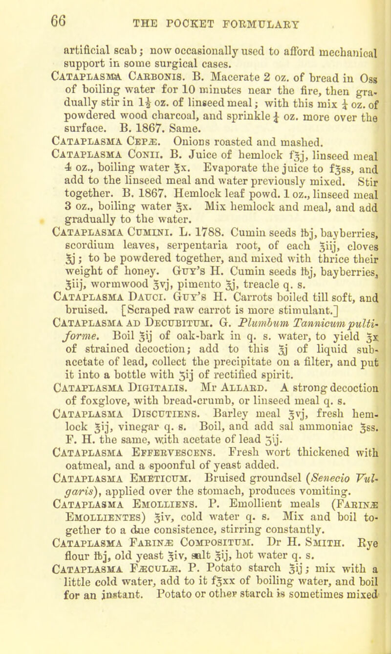 artificial scab j now occasionally used to afford mechanical support in some surgical cases. Cataplasm Oaebonis. B. Macerate 2 oz, of bread in Oss of boiling water for 10 minutes near the fire, then gra- dually stir in 1^ oz. of linseed meal; with this mix i oz. of powdered wood charcoal, and sprinkle | oz. more over the surface. B. 1867. Same. Cataplasma Cep^. Onions roasted and mashed. Cataplasma Cokii. B. Juice of hemlock t'sj, linseed meal 4 oz., boiling water ^x. Evaporate the juice to f|ss, and add to the linseed meal and water previously mixed. Stir together. B. 1867. Hemlock leaf powd. 1 oz., linseed meal 3 oz., boiling water §x. Mix hemlock and meal, and add gradually to the water. Cataplasma Cumini. L. 1788. Cumin seeds Ibj, bayberries, Bcordium leaves, serpentaria root, of each ^iij, cloves 5j ; to be powdered together, and mixed with thrice their weight of honey. Gtry's H. Cumin seeds Ibj, bayberries, Jiij, wormwood 5vj, pimento treacle q. s. Cataplasma Datjci. Guy's H. Carrots boiled till soft, and bruised. [Scraped raw cari-ot is more stimulant.] Cataplasma AD DECTJBiTtTM. G. Plumbum Tannicmi pulti- forme. Boil ^ij of oak-bark in q. s. water, to yield 5X of strained decoction; add to this ^ of liquid sub- acetate of lead, collect the precipitate on a filter, and put it into a bottle with 5ij of rectified spirit. Catapxasma Digitalis, Mr Allaed. A strong decoction of foxglove, with bread-crumb, or linseed meal q. s. Cataplasma Discftiens. Barley meal ^vj, fresh hem- lock ^ijj vinegar q. s. Boil, and add sal ammoniac gss. F. H. the same, with acetate of lead 5ij. Cataplasma Effebvescens. Fresh wort thickened with oatmeal, and a spoonful of yeast added. Cataplasma Emeticum. Bruised groundsel (Senecio VuU garis), applied over the stomach, produces vomiting. Cataplasma Emolliens. P. Emollient meals (FAEiNiE Emollientes) cold water q. s. Mix and boil to- gether to a due consistence, stirring constantly. Cataplasma Faein^ Composittjm. Dr H. Smith. Eye flour ibj, old yeast ^iv, salt gij, hot water q. s. Cataplasma F^cul^. P. Potato starch sij; mix with a little cold water, add to it f^xx of boiling water, and boil for an instant. Potato or otlier starch is sometimes mixed-