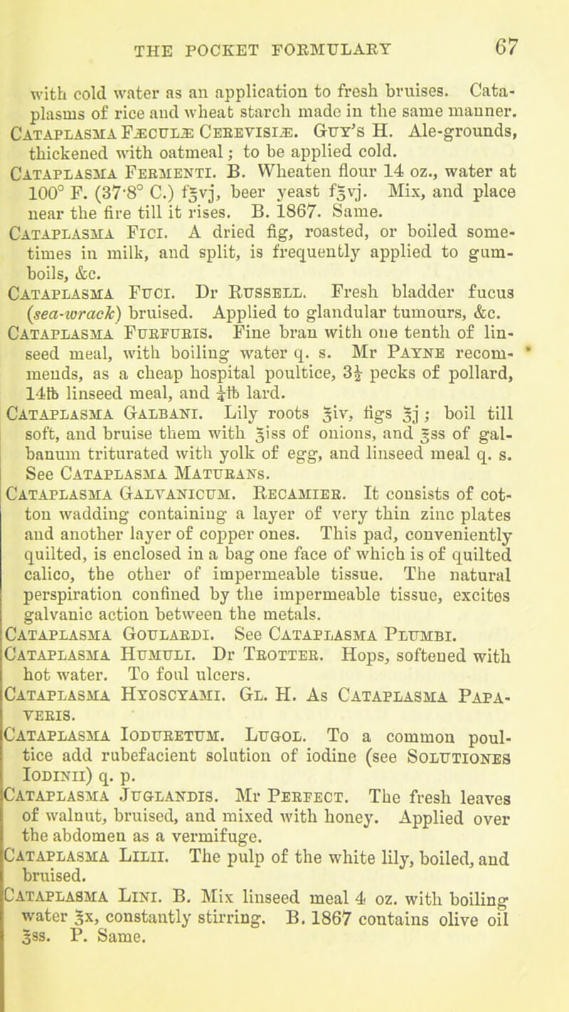 with cold water as an application to fresh bruises. Cata- plasms of rice and wheat starch made in the same manner. Cataplasma F^cuii^ Ceeevisi^. Gvy's H. Ale-grounds, thickened with oatmeal; to be applied cold. CATAPLASiiA Feementi. B. Wheaten flour 14 oz., water at 100° F. (37-8° C.) t'^vj, beer yeast f^vj. Mix, and place near the fire till it rises. B. 1867. Same. Cataplasma Fici. a dried fig, roasted, or boiled some- times in milk, and split, is frequently applied to gum- boils, &c. Cataplasma Ftjci. Dr Russell. Fresli bladder fucus (sea-torack) bruised. Applied to glandular tumours, &c. Cataplasiia Fuefueis. Fine bran with one tenth of lin- seed meal, with boiling water q. s. Mr Payne recom-  mends, as a cheap hospital poultice, 3| pecks of pollard, 14tb linseed meal, and itb lard. Cataplasma Galbaki. Lily roots ^iv, figs 5]; boil till soft, and bruise them with 5iss of onions, and 3SS of gal- banum triturated with yolk of egg, and linseed meal q. s. See Cataplasma Mattjeans. Cataplasma GtAltanicum. Recamiee. It consists of cot- ton wadding containing a layer of very thin zinc plates and another layer of copper ones. This pad, conveniently quilted, is enclosed in a bag one face of which is of quilted calico, the other of impermeable tissue. The natural perspiration confined by the impermeable tissue, excites galvanic action between the metals. Cataplasma Gottlaedi. See Cataplasma Plumbi. Cataplasma Htimtjli. Dr Teottee. Hops, softened with hot water. To foul ulcers. Cataplasma Hyosctami. Gl. H. As Cataplasma Papa- YEEIS. Cataplasma Iodtteetum. Lttgol. To a common poul- tice add rubefacient solution of iodine (see Solutiones lODlNii) q. p. Cataplasma JuaLANDis. Mr Peepect. The fresh leaves of walnut, bruised, and mixed with honey. Applied over the abdomen as a vermifuge. Cataplasma Lilii. The pulp of the white lily, boiled, and bruised. Cataplasma Lini. B. Mix linseed meal 4 oz. with boiling water 5x, constantly stirring. B. 1867 contains olive oil 5ss. P. Same.