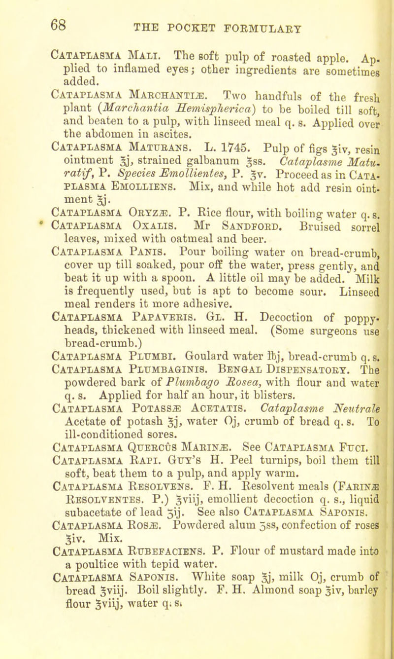 CATAPLASM! MALI. The soft pulp of roasted apple. Ap. plied to inflamed eyesj other ingredients are sometimes added. Cataplasma Marchanti^. Two haudfuls of the fresh plant {Marchantia Hemispheric a) to be boiled till soft, and beaten to a pulp, with linseed meal q. s. Applied over the abdomen in ascites. Cataplasma Mattjeans. L. 1745. Pulp of figs ^iv, resin ointment 3], strained galbanum ^ss. Cataplasme Matu. ratif,V. Species Emollientes,'P. -v. Proceed as in Cata- plasma Emolliens. Mix, and while hot add resin oint- ment 5j. Cataplasma Oeyzje. P. Rice flour, with boiling water q. s. Cataplasma Oxalis. Mr Sandfoed. Bruised sorrel leaves, mixed with oatmeal and beer. Cataplasma Panis. Pour boiling water on bread-crumb, cover up till soaked, pour off the water, press gently, and beat it up with a spoon. A little oil may be added. Milk is frequently used, but is apt to become sour. Linseed meal renders it more adhesive. Cataplasma Papaveeis. Gl. H. Decoction of poppy- heads, thickened with linseed meal. (Some surgeons use bread-crumb.) Cataplasma Plumbi. Goulard water ibj, bread-crumb q. s. Cataplasma Pltjmbaginis. Bengal Dispensatoey. The powdered bark of Plumbago Rosea, with flour and water q. s. Applied for half an hour, it blisters. Cataplasma Potass^ Acetatis. Cataplasme Neutrale Acetate of potash 5jj water Oj, crumb of bread q. s. To ill-conditioned sores. Cataplasma Queecus Maeiu^. See Cataplasma Fxjci. Cataplasma Rapi. Gttt's H. Peel turnips, boil them till soft, beat them to a pulp, and apply warm. Cataplasma Resolvens. P. H. Resolvent meals (Faein^ Resolventes. p.) 3viij, emollient decoction q. s., liquid subacetate of lead 5ij. See also Cataplasma Saponis. Cataplasma Ros^. Powdered alum 5ss, confection of roses 5iv. Mix. Cataplasma Rttbefaciens. P. Flour of mustard made into a poultice with tepid water. Cataplasma Saponis. White soap gj, milk Oj, crumb of bread ^viij- Boil slightly. F. H. Almond soap siv, barley flour Sviijj water q. s*