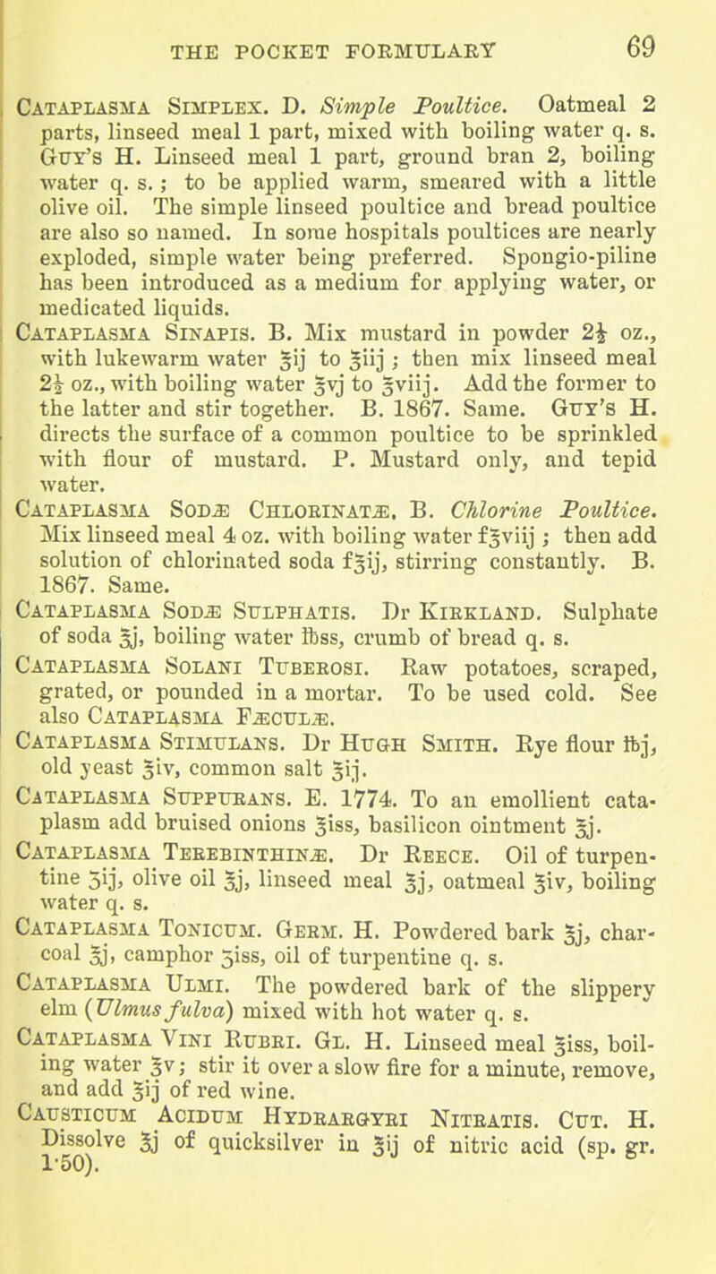 Cataplasma Simplex. D. Simple Poultice. Oatmeal 2 parts, linseed meal 1 part, mixed with boiling water q. s. Guy's H. Linseed meal 1 part, ground bran 2, boiling water q. s.; to be applied warm, smeared with a little olive oil. The simple linseed poultice and bread poultice are also so named. In some hospitals poultices are nearly exploded, simple water being preferred. Spongio-piline has been introduced as a medium for applying water, or medicated liquids. Catapiasma Sinapis. B. Mix mustard in powder 2^ oz., with lukewarm water §ij to ^iij ; then mix linseed meal 2i oz., with boiling water gvj to gviij. Add the former to the latter and stir together. B. 1867. Same. Gtty's H. directs the surface of a common poultice to be sprinkled with flour of mustard. P. Mustard only, and tepid water, Cataplasma Sod^ Chlorinate. B. Chlorine Poultice. Mix linseed meal 4 oz. with boiling water f^viij ; then add solution of chlorinated soda f3ij, stirring constantly. B. 1867. Same. Cataplasma Sode Sulphatis. Dr Kiekland. Sulphate of soda ^, boiling water Hiss, crumb of bread q. s. Cataplasma Solani Ttjbeeosi. Raw potatoes, scraped, grated, or pounded in a mortar. To be used cold. See also Cataplasma Fectjl.'e. Cataplasma Stimulaks. Dr Hugh Smith. Rye flour ftj, old yeast 5iv, common salt gij. Cataplasma Suppueans. E. 1774. To an emollient cata- plasm add bruised onions ^iss, basilicon ointment gj. Cataplasma Teeebinthine. Dr Reece. Oil of turpen- tine 51], olive oil §j, linseed meal 5j, oatmeal 5iv, boiling water q. s. Cataplasma Tonicum. Geem. H. Powdered bark 5j, char- coal ^, camphor 5i8S, oil of turpentine q. s. Cataplasma Ulmi. The powdered bark of the slippery elm {Ulmusfulva) mixed with hot water q. s. Cataplasma Vini Rubei. Gl. H. Linseed meal §iss, boil- ing water %v; stir it over a slow fire for a minute, remove, and add ^ij of red wine. Causticum Acidum Hydeaegtei Niteatis. Cut. H. Dissolve 3j of quicksilver in Jij of nitric acid (sp. gr.