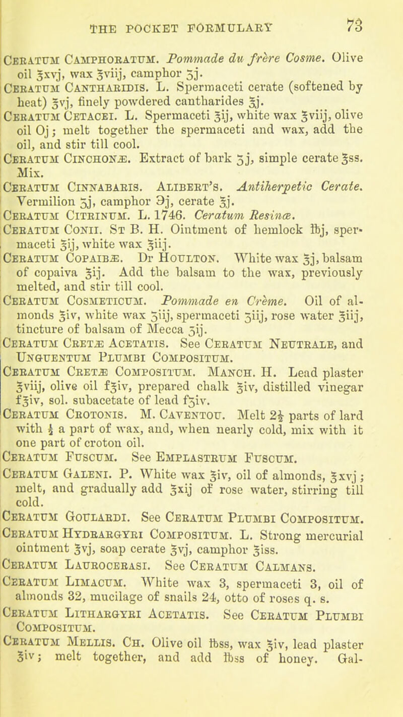 Ceeatttm CAiTPHOEATUM. Pommade du frhre Cosme. Olive I oil 5xvj, wax 5viij, camphor 3j. I Ceeatum Canthaeidis. L. Spermaceti cerate (softened by heat) 3vj, finely powdered cantharides gj. Ceeatum Cetacei. L, Spermaceti gij, white wax gviij, olive oil Oj; melt together the spermaceti and wax, add the oil, and stir till cool. Ceeaxum Cinchona. Extract of bark 5 j, simple cerate gss. Mix. Ceeatttm CiNNABAEig. Alibeet's. Antiherpetio Cerate. Vermilion 5j, camphor 9j, cerate 5,]'. Ceeatum Citeinum. L. 1746. Ceratum ResincB. Ceeattjm Conii. St B. H. Ointment of hemlock ibj, sper« , maceti gij, white wax ^iij. CEEATrar Copaiba. Dr Hoitlton. White wax 33, balsam of copalva gij. Add the balsam to the wax, previously melted, and stir till cool. Ceeatum CosiiETicUM. Fommade en Creme. Oil of al- monds giv, white wax 5iij, spermaceti 5iij, rose water 5iij> tincture of balsam of Mecca 5ij. :Ceeatum CEETiE AcETATis. See Ceeatum Nettteale, and Ungttentum Plumbi Composittjm. Ceeattjm Ceet^; Compositum. Manch. H. Lead plaster gviij, olive oil fgiv, prepared chalk giv, distilled vinegar f 5iv, sol. subacetate of lead f5iv. Ceeatum Ceotonis. M. Caventou. Melt 2^ parts of lard with ^ a part of wax, and, when nearly cold, mix with it one part of croton oil. Ceeatum Fuscum. See Emplastetjm Fttscum. Ceeattjm Galeni. P. White wax §iv, oil of almonds, 3xvj; melt, and gradually add 5xij of rose water, stirring till cold. Ceeatum Goulaedi. See Ceeatum Plumbi Compositum. Ceeatum Htdeae&tei Compositum. L, Strong mercurial ointment gvj, soap cerate gvj, camphor ^iss. Ceeatum Laueoceeasi. See Ceeatum Calmaks. CEEATU3I Limacum. White wax 3, spermaceti 3, oil of almonds 32, mucilage of snails 24, otto of roses q. s. Ceeatum Lithaegtei Acetatis, See Ceeatum Plumbi Compositum. Ceeatum Mellis. Ch. Olive oil ifess, wax ^iv, lead plaster 5iv; melt together, and add ibss of honey. Gal-