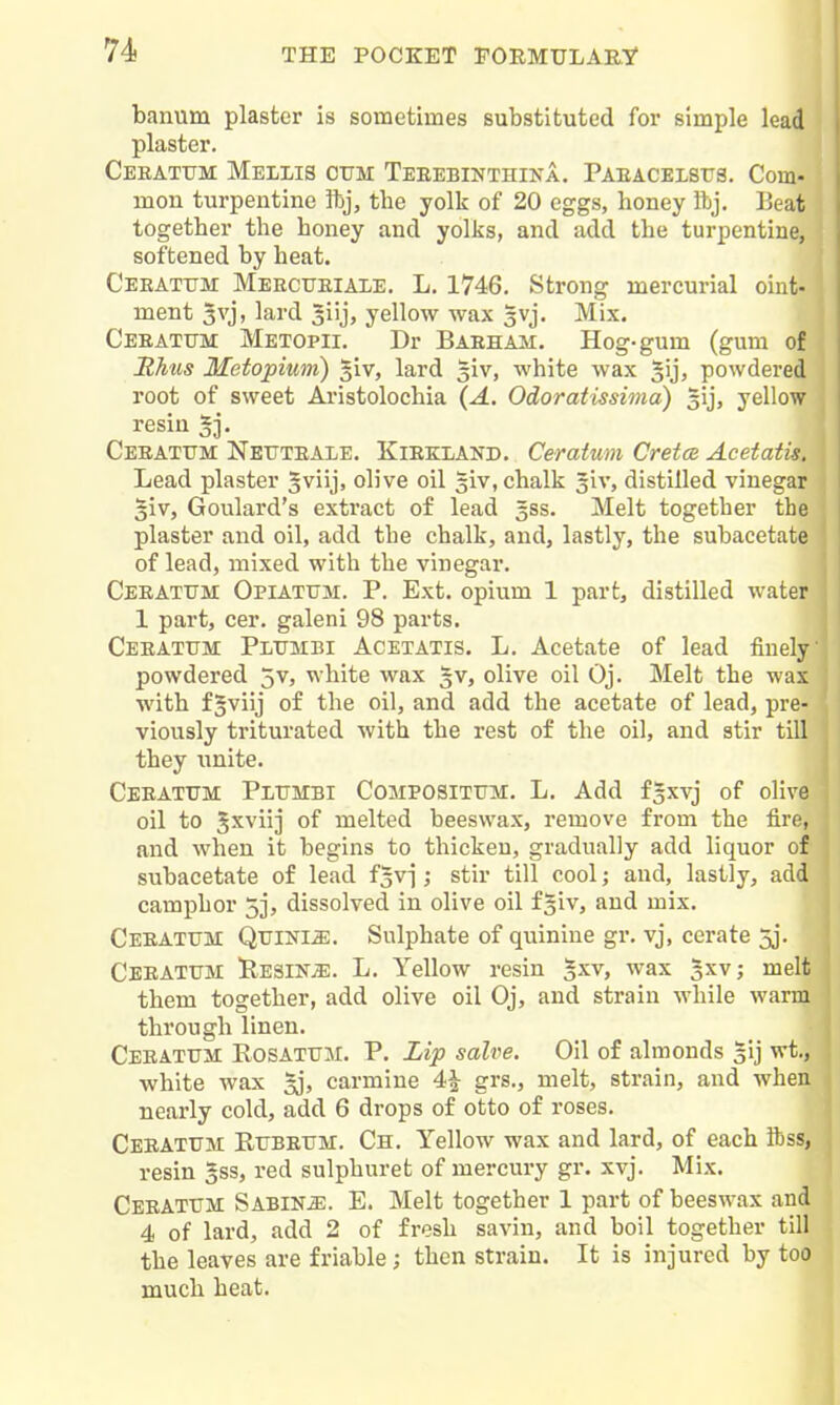 banum plaster is sometimes substituted for simple lead plaster. Ceeatum Mellis ctjm Teeebinthina. Paeaceistjs. Com- mon turpentine ftj, the yolk of 20 eggs, honey ibj. Beat together the honey and yolks, and add the turpentine, softened by heat. Ceeatum Meectjeiale, L. 1746. Strong mercurial oint- ment 3vj, lard 3iij, yellow wax gvj. Mix. Ceeatttm Metopii. Dr Baeham. Hog-gum (gum of Rhus Metopium) giv, lard 3iv, white wax ^ijj powdered root of sweet Aristolochia {A. Odoratissima) gij, yellow resin 5j. Ceeatum Neuteale. Kiekland. Ceratum Cretm Acetatis. Lead plaster ^viijj olive oil giv, chalk giv, distilled vinegar §iv, Goulard's extract of lead 5SS. Melt together the plaster and oil, add the chalk, and, lastly, the subacetate of lead, mixed with the vinegar. Ceeatttm Opiatum. P. Ext. opium 1 part, distilled water 1 part, cer. galeni 98 parts. Ceeatum Plumbi Acetatis. L. Acetate of lead finely powdered jv, white wax gv, olive oil Oj. Melt the wax with f§viij of the oil, and add the acetate of lead, pre- viously triturated with the rest of the oil, and stir till they iinite. Ceeatum Piumbi Compositum. L. Add fsxvj of olive oil to 5xviij of melted beeswax, remove from the fire, and when it begins to thicken, gradually add liquor of subacetate of lead f^vj; stir till cool; and, lastly, add camphor 5j, dissolved in olive oil fsiv, and mix. Ceeatum Quini^. Sulphate of quinine gr, vj, cerate 3j. Ceeatum UesiNjE. L. Yellow resin §xv, wax gxv; melt them together, add olive oil Oj, and strain while warm through linen. Ceeatum Eosatum. P. Lip salve. Oil of almonds sij wt., white Avax 3j, carmine 4|- grs., melt, strain, and when nearly cold, add 6 drops of otto of roses. Ceeatum Rubeum. Ch. Yellow wax and lard, of each ibss, resin 5SS, red sulphuret of mercury gr. xvj. Mix. Ceeatum Sabine. E. Melt together 1 part of beeswax and 4 of lard, add 2 of fresh savin, and boil together till the leaves are friable; then strain. It is injured by too much heat.