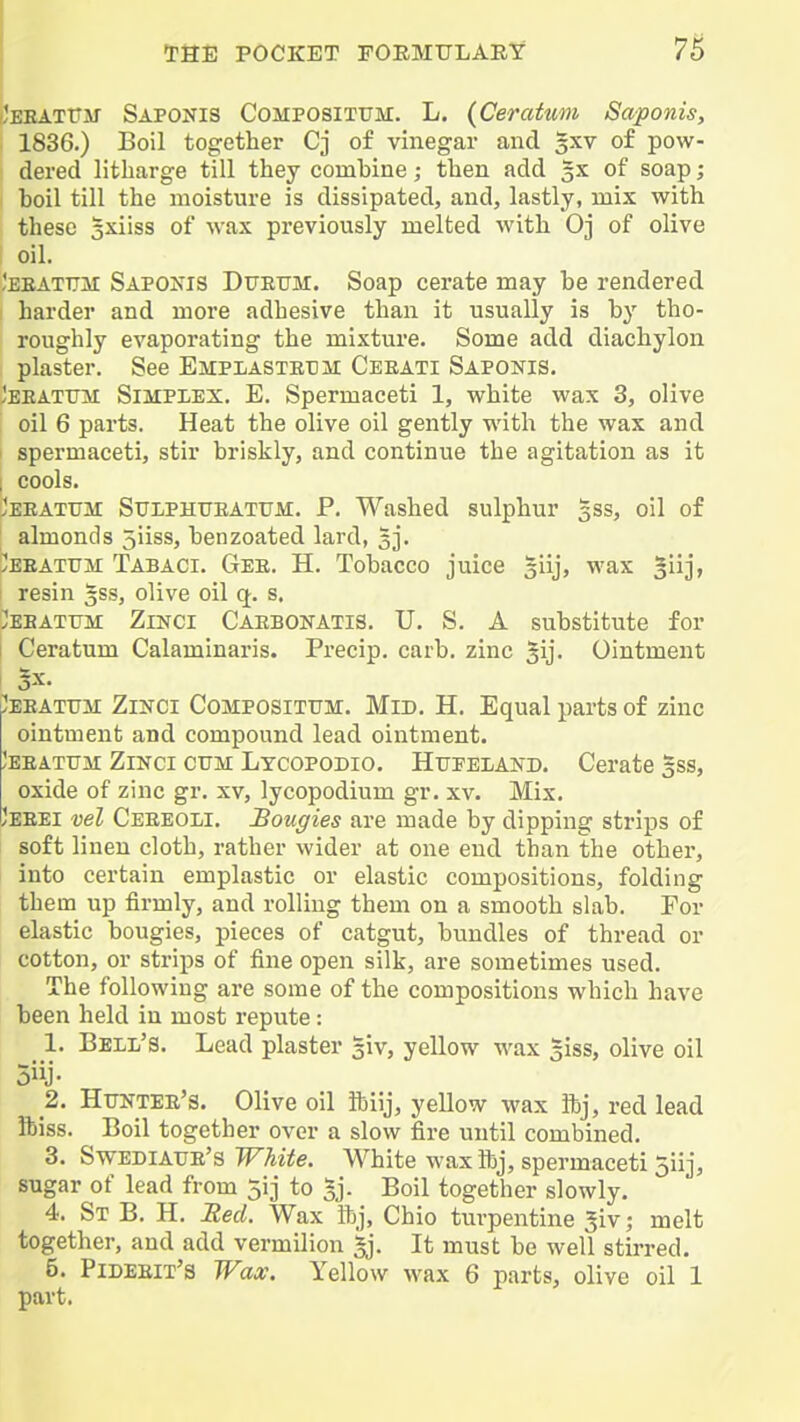 'eeatttm Saponis Compositttm. L. (Ceratwm Saponis, 1836.) Boil together Cj of vinegar and gxv of pow- dered litharge till they comhine; then add 5X of soap; boil till the moisture is dissipated, and, lastly, mix with these 3xiiss of wax previously melted with Oj of olive oil. 'eeattjm SAPO^^IS Diteijm. Soap cerate may be rendered harder and more adhesive than it usually is b}' tho- roughly evaporating the mixture. Some add diachylon plaster. See Emplasteum Ceeati Saponis. Jeeatum Simpiex. E. Spermaceti 1, white wax 3, olive oil 6 parts. Heat the olive oil gently with the wax and 1 spermaceti, stir briskly, and continue the agitation as it i cools. Jeeatum SuiiPHTJEATTJM. P. Washed sulphur gss, oil of almonds 5iiss, benzoated lard, 3]'. yEEATTTM Tabaci. Gee. H. Tobacco juice ^iij, wax '^\\\, resin §ss, olive oil q. s. ebattjm Zinci Caebonatis. TJ. S. A substitute for I Ceratum Calaminai'is. Precip. carb. zinc Jij. Ointment I 5x. /EEATUM ZiKCi CoMPOSiTUM. MiD. H. Equal parts of zinc ointment and compound lead ointment. Jeeatttm Zinci cttm Lycopodio. Httpeland. Cerate gss, oxide of zinc gr. xv, lycopodium gr. xv. Mix. Jeeei vel Ceeeoli. Bougies are made by dipping strips of soft linen cloth, rather wider at one end than the other, into certain emplastic or elastic compositions, folding them up firmly, and rolling them on a smooth slab. Por elastic bougies, pieces of catgut, bundles of thread or cotton, or strips of fine open silk, are sometimes used. The following are some of the compositions which have been held in most repute: 1. Bell's. Lead plaster giv, yellow wax giss, olive oil 2. Httnter's. Olive oil ibiij, yellow wax ftj, red lead ibiss. Boil together over a slow fire until combined. 3. Swediatje's White. White wax ftj, spermaceti 5iij, sugar of lead from 5ij to §j. Boil together slowly. 4. St B. H. JRed. Wax ibj, Ohio turpentine 5iv; melt together, and add vermilion ^j. It must be well stirred. 5. Pideeit's Wax. Yellow wax 6 parts, olive oil 1 part.