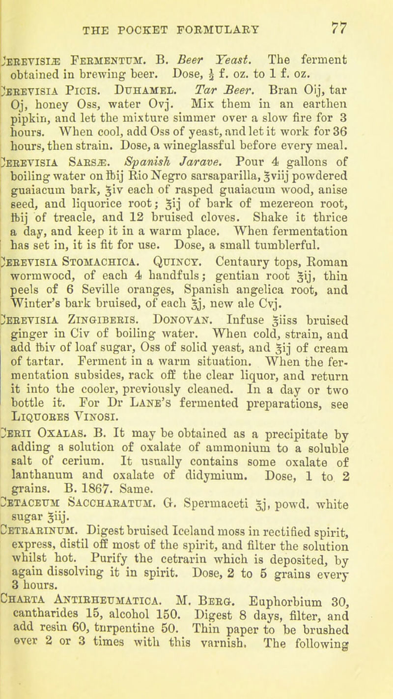 I Jebetisi^ Feementum. B. Beer Yeast. The ferment obtained in brewing beer. Dose, g f. oz. to 1 f. oz. ^EEEVisiA Picis. Dtthamel. Tar Beer. Bran Oij, tar Oj, honey Oss, water Ovj. Mix them in an earthen pipkin, and let the mixture simmer over a slow fire for 3 hours. When cool, add Oss of yeast, and let it work for 36 hours, then strain. Dose, a wineglassf ul before every meal. !!!eeevisia SAESiE. Spanish Jarave. Pour 4 gallons of boiling water on ibij Rio Negro sarsaparilla, gviij powdered guaiacum bark, Jiv each of rasped guaiacum wood, anise seed, and liquorice root; §1] of bark of mezereon root, tbij of treacle, and 12 bruised cloves. Shake it thrice a day, and keep it in a warm place. When fermentation I has set in, it is fit for use. Dose, a small tumblerful. ;!eeevisia Stomachica. Qtjincy. Centaury tops, Roman wormwood, of each 4 handfuls; gentian root ^ij, thin peels of 6 Seville oranges, Spanish angelica root, and Winter's bark bruised, of each 5j) new ale Cvj. I!eeetisia ZiNaiBEEis. Donovan. Infuse giiss bruised ginger in Civ of boiling water. When cold, strain, and add ftiv of loaf sugar, Oss of solid yeast, and gij of cream of tartar. Ferment in a warm situation. When the fer- mentation subsides, rack off the clear liquor, and return it into the cooler, previously cleaned. In a day or two bottle it. For Dr Lane's fermented preparations, see LiQTTOEES ViNOSI. Z'Esii Oxalas. B. It may be obtained as a precipitate by adding a solution of oxalate of ammonium to a soluble salt of cerium. It usually contains some oxalate of lanthanum and oxalate of didymium. Dose, 1 to 2 grains. B. 1867. Same. :;:!etaceitm Sacchaeatum. G. Spermaceti sj, powd. white sugar 5iij. Ceteaeintjm. Digest bruised Iceland moss in rectified spirit, express, distil off most of the spirit, and filter the solution whilst hot. Purify the cetrarin which is deposited, by again dissolving it in spirit. Dose, 2 to 5 grains every 3 hours. Chaeta Antieheumatica. M. Bee(j. Euphorbium 30, cantharides 15, alcohol 150. Digest 8 days, filter, and add resin 60, turpentine 50. Thin paper to be brushed over 2 or 3 times with this varnish. The following