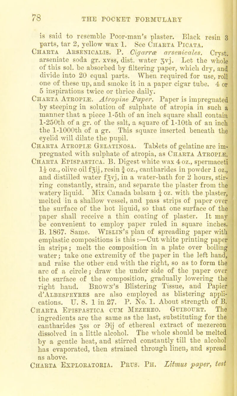 is said to resemble Poor-man's plaster. Black resin 3 parts, tar 2, yellow wax 1. See Chaeta Picata. Charta Aesenicalis. p. CigarrcB arsenicales. Cryst. arseniate soda gr. xvss, dist. water 5vj. Let the whole of this sol. be absorbed by filtering paper, which dry, and divide into 20 equal parts. When required for use, roll one of these up, and smoke it in a paper cigar tube. 4 or 5 inspii'ations twice or thrice daily. Chaeta Ateopi^. Atro2iine Paper. Paper is impregnated by steeping in solution of sulphate of atropia in such a manner that a piece l-5tli of an inch square shall contain l-250th of a gr. of the salt, a square of 1-lOth of an inch the 1-lOOOth of a gr. This square inserted beneath the eyelid will dilate the pupil. Chaeta Atropijj Gelatinosa. Tab-lets of gelatine are im- pregnated with sulphate of atropia, as Chaeta Ateopi^e. Chaeta Epispastica. B. Digest white wax 4oz., spermaceti l^- oz., olive oilfsij, resin | oz., cantharides in powder 1 oz., and distilled water f^vj, in a water-bath for 2 hours, stir- ring constantly, strain, and separate the plaster from the watery liquid. Mix Canada balsam \ oz. with the plaster, melted in a shallow vessel, and pass strips of paper over the surface of the hot liquid, so that one surface of the paper shall receive a thin coating of plaster. It may be convenient to employ paper ruled in square inches. B. 1867. Same. Wislin's plan of spreading paper with emplastic comi^ositions is this :—Cut white printing paper in strips; melt the composition in a plate over boiling water; take one extremity of the paper in the left hand, and raise the other end with the right, so as to form the arc of a circle; draw the under side of the paper over the surface of the composition, gradually lowering the right baud. Beown's Blistering Tissue, and Papier d'ALBESPEYEES are also employed as blistering appli- cations. U. S. 1 in 27. P. No. 1. About strength of B. Chaeta Epispastica cttm Mezeeeo. GtriBOtrET. The ingredients are the same as the last, substituting for the cantharides 5ss or 9ij of ethereal extract of mezereon dissolved in a little alcohol. The whole should be melted by a gentle heat, and stirred constantly till the alcohol lias evaporated, then strained through linen, and spread as above. Chaeta Explobatokia. Peits. Ph. Litmus paper, test