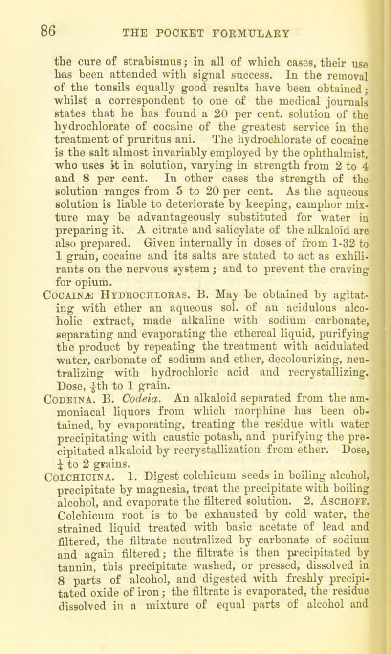 the cure of strabismus; in all of whicli cases, their use has been attended with signal success. In the removal of the tonsils equally good results have been obtained j whilst a correspondent to one of the medical journals states that he has found a 20 per cent, solution of the hydrochlorate of cocaine of the greatest service in the treatment of pruritus ani. The hydrochlorate of cocaine is the salt almost invariably employed by the ophthalmist, who uses i-t in solution, varying in strength from 2 to 4 and 8 per cent. In other cases the strength of the solution ranges from 5 to 20 per cent. As the aqueous solution is liable to deteriorate by keeping, camphor mix- ture may be advantageously substituted for water in preparing it. A citrate and salicylate of the alkaloid are also prepared. Given internally in doses of from 1-32 to 1 grain, cocaine and its salts are stated to act as exhili- rants on the nervous system j and to prevent the craving for opium. Cocaine Htdeochloeas. B. May be obtained by agitat- ing with ether an aqueous sol. of an acidulous alco- holic extract, made alkaline with sodium carbonate, separating and evaporating the ethereal liquid, purifying the product by repeating the treatment with acidulated water, carbonate of sodium and ether, decolourizing, neu tralizing with hydrochloric acid and recrystallizing. Dose, |th to 1 grain. CoDEiNA. B. Codeia. An alkaloid separated from the am- moniacal liquors from which morphine has been ob- tained, by evaporating, treating the residue with water precipitating with caustic potash, and purifying the pre- cipitated alkaloid by recrystallization from ether. Dose, i to 2 grains. COLCHICINA. 1. Digest colchicum seeds in boiling alcohol, precipitate by magnesia, treat the precipitate with boiling alcohol, and evaporate the filtered solution. 2, Aschoff. Colchicum root is to be exhausted by cold water, the strained liquid treated with basic acetate of lead and filtered, the filtrate neutralized by carbonate of sodium and again filtered; the filtrate is then pi-ecipitated by tannin, this precipitate washed, or pressed, dissolved in 8 parts of alcohol, and digested with freshly precipi- tated oxide of iron; the filtrate is evaporated, the residue dissolved in a mixture of equal parts of alcohol and