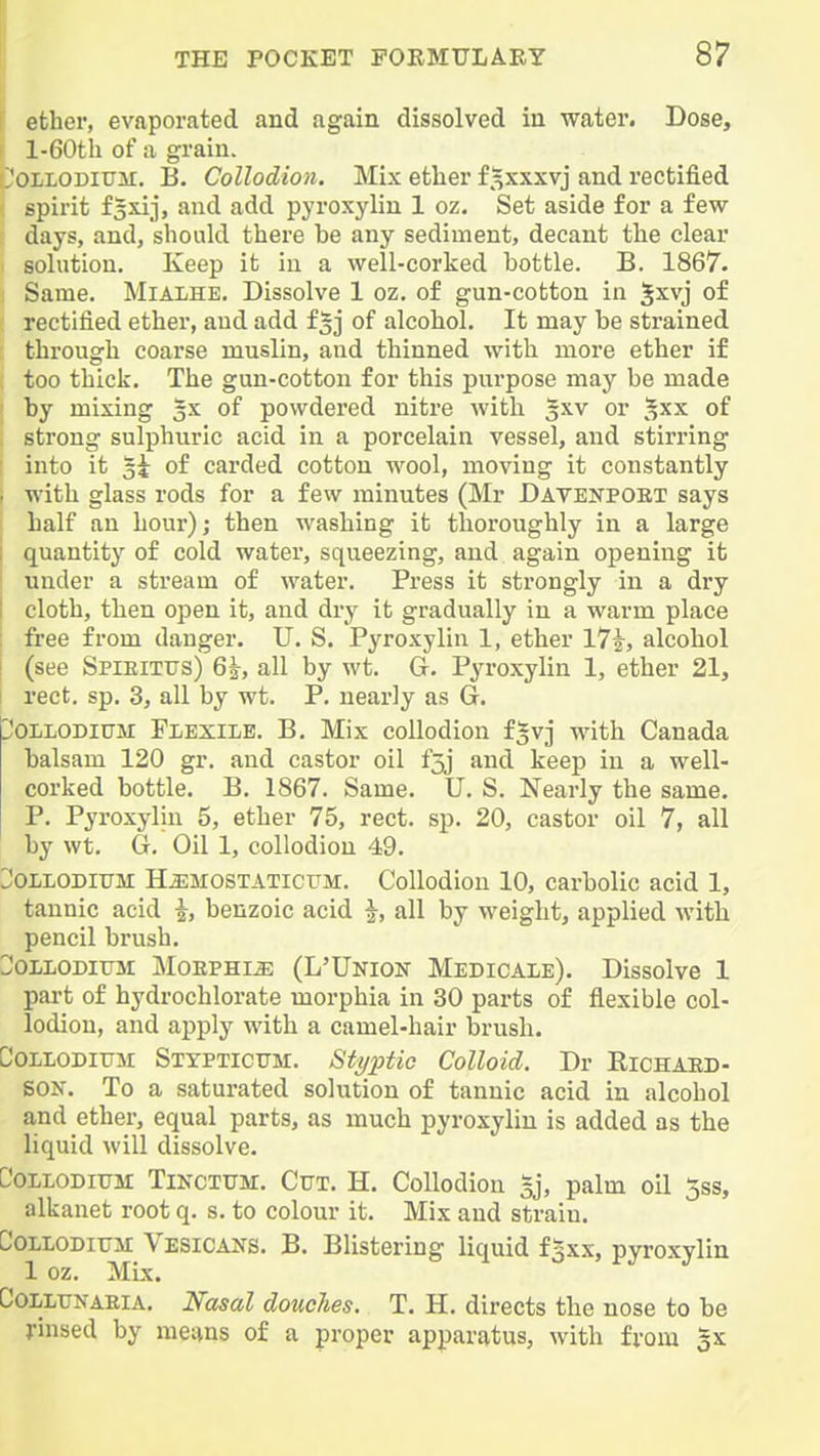 ether, evaporated and again dissolved in water. Dose, l-60th of a grain. I'OLLODitJH. B. Collodion. Mix ether f^xxxvj and rectified spirit fsxij, and add pyroxylin 1 oz. Set aside for a few days, and, should there be any sediment, decant the clear . solution. Keep it in a well-corked bottle. B. 1867. i Same. Mialhe. Dissolve 1 oz, of gun-cotton in ^xvj of rectified ether, and add fof alcohol. It may be strained through coarse muslin, and thinned with more ether if ( too thick. The gun-cotton for this pui-pose may be made by mixing gx of powdered nitre with ^xv or ^^xx of , strong sulphuric acid in a porcelain vessel, and stirring into it 3i of carded cotton wool, moving it constantly with glass rods for a few minutes (Mr Davbnpoet says half an hour); then washing it thoroughly in a large quantity of cold water, squeezing, and again opening it under a stream of water. Press it strongly in a dry cloth, then open it, and dry it gradually in a warm place free from danger. U. S. Pyroxylin 1, ether 17|-, alcohol (see Spieitus) 6|, all by wt. G. Pyroxylin 1, ether 21, rect. sp. 3, all by wt. P. nearly as G. ^'OLLODiUM Flexile. B. Mix collodion f^vj with Canada balsam 120 gr. and castor oil f5j and keep in a well- corked bottle. B. 1867. Same. U. S. Nearly the same. P. Pyroxylin 5, ether 75, rect. sp. 20, castor oil 7, all by wt. G. Oil 1, collodion 49. JOLLODITTM HjLMOSTATiCTJM. CoUodiou 10, carbolic acid 1, tannic acid benzoic acid i, all by weight, applied with pencil brush. :;;oLLODitJM Morphia (L'Union Medicale). Dissolve 1 part of hydrochlorate morphia in 30 parts of flexible col- lodion, and apply with a camel-hair brush. Collodittji Sttpticitm. Styptic Colloid. Dr Eichaed- SON. To a saturated solution of tannic acid in alcohol and ether, equal parts, as much pyroxylin is added as the liquid will dissolve. CoLLODiUM TiKciUM. Cttt. H. Collodion 5], palm oil 5ss, alkanet root q. s. to colour it. Mix and strain. CoLLODiTiii Vesicals. B. Blistering liquid pyroxylin 1 oz. Mix. CoLLUNAEiA. Nosal doucTies. T, H. directs the nose to be j-insed by menus of a proper apparatus, with from 3x