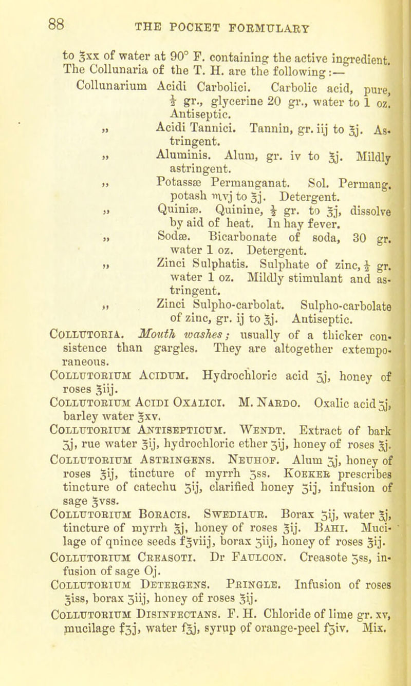 to ^xx of water at 90° P. containing the active ingredient The Collunaria of the T. H. are the following:— Collunarium Acidi Carbolici. Carbolic acid, pure, 2 gr., glycerine 20 gr., water to 1 oz! Antiseptic. „ Acidi Tannici. Tannin, gr. iij to 5j. As- tringent. „ Aluminis. Alum, gr. iv to Mildly astringent. „ PotassEB Permanganat. Sol. Permang. potash mvj to 5]. Detergent. „ Quinise. Quinine, | gr, to 3], dissolve by aid of heat. In hay fever. „ Sodse. Bicarbonate of soda, 30 gr. water 1 oz. Detergent. „ Zinci Sulphatis. Sulphate of zinc, i gr. water 1 oz. Mildly stimulant and as- tringent. „ Zinci Sulpho-carbolat. Sulpho-carbolate of zinc, gr, ij to ^j. Antiseptic. COLLUTOEIA. Mouth loashes; usually of a thicker con- sistence than gargles. They are altogether extempo- raneous, COLLUTOEITTM AciDTJM. Hydrochloric acid 5j, honey of roses 5iij' CoLLTTTOEirrM Acidi OxiLici. M. Naedo. Oxalic acid 5j, barley water ^xv. CoLLTTTOEiiTM Aktiseptioum. Wendt. Extract of bark 5j, rue water gij, hydrochloric ether 3ij, honey of roses 5j, CoLLXTTOEiUM ASTEINGENS. Netjhoe. Alum jj, honey of roses tincture of myrrh 5ss. Koekee prescribes tincture of catechu 5ij, clarified honey 5ij, infusion of sage 3VSS. CoiiLTTTOEiTlM BoEACiS. SwEDiATJE. Borax 5ij, water 3], tincture of myrrh ^, honey of roses ^ij, Bahi. Muci- lage of qnince seeds fSviij, borax 5iij, honey of roses §ij, COLLTTTOEIUM Ceeasoti, Dr FATJiiCON. Creasote 5ss, in- fusion of sage Oj, Colitttoeium: Deteegens, Peingle. Infusion of roses 5iss, borax 3iij, honey of roses ^ij. CoLiiTTOEiXTM DisiNFECTANS. F. H. Chloride of lime gr. xv, paucilage ^33, water f3j, syrup pf orange-peel f^iv. Mis.