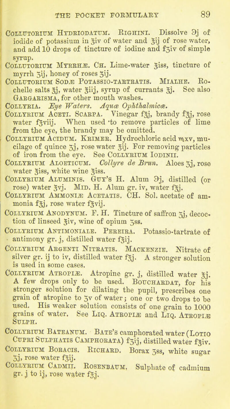 CoixuTOEiTTir Htdeiodatfm. Righini. Dissolve 3j of iodide of potassium iu s'lv of water and 5y of rose water, and add 10 drops of tincture of iodine and f5iv of simple syrup. CoiLUTOEitrii Myeeh^, Ch. Lime-water giss, tincture of myrrh 5ij, honey of roses 5ij. COLLTJTOEItrM SOD^ POTASSIO-TAETEATIS. MlAlHE. Ro- chelle salts gj, water giij, syrup of currants ^. See also Gae&aeism:a, for other mouth washes. COLLYEIA. Si/e Waters. AqucB OpTithalmicae. CoLiYEiTJM AOETI. SoAEPA. Vinegar f^j, brandy f^j, rose water foviij. When used 'to remove particles of lime from the eye, the brandy may be omitted. COLLTEITTM AciDUM. Keimee. Hydrochloric acid inxv, mu- cilage of quince 5], rose water Jij. For removing particles of iron from the eye. See Collyeium Iodinii. CoiiLTEiTJM AlOETiCTTM. Collyre de Brun. Aloes 5j, rose water giss, white wine giss. CouDTEiUM AiUMiNis. Gtjy's H. Alum 9j, distilled (or rose) water §vj. Mid. H. Alum gr. iv, water f^'. CoiLYEiTTM Ammonia Acetatis. CH. Sol. acetate of am- monia f^*, rose water f|vij. CoiLYEiuM Anodynitm. T. H. Tincture of saffron 5j, decoc tiou of linseed ^iv, wine of opium 5ss. CoLLYEiTTM Aktimokiale. Pbeeiea. Potassio-tartrate of • antimony gr. j, distilled water fjij. CoLLYEiiTM Aegenti Niteatis. MACKENZIE. Nitrate of silver gr. ij to iv, distilled water fgj. A stronger solution is used in some cases. CoiLYEiUM Ateopi^. Atropine gr. j, distilled water 5j. A few drops only to be used. Boitchaedat, for his stronger solution for dilating the pupil, prescribes one grain of atropine to 5v of water; one or two drops to be used. His weaker solution consists of one grain to 1000 grains of water. See LiQ. Ateopi^ and LiQ. Ateopi^ SULPH. Collyeiitm: Bateanum. Bate's camphorated water (Lotio CiTPEi SuLPHATis Camphoeata) fsij, distiUed water fgiv. Collyeiitm Boeacis. Richaed. Borax 5ss, white sugar 5i, rose water fsij. CoLLYEiUM Cadmii. Rosenbaum, Sulphate of cadmium gr. j to iJ, rose ws^ter f^j.