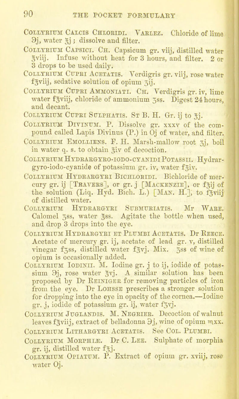 COLLTEIUM Calcis Chloeidi. Vablez. Chloride of limo 3j, water ; dissolve and filter. COLLTEIUM Capsici. Ch. Capsicum gr. viij, distilled water gviij. Infuse without heat for 3 hours, and filter. 2 or 3 drops to be used daily. COLLYEIUM CtJPEi AcETATis. Verdigris gr, viij, rose water f^viij, sedative solution of opium 5ij. COLLTEIUM CtJPEi Ammoniati. Ch. Verdigris gr. iv, lime water f^viij, chloride of ammonium 5ss. Digest 24 hours, and decant. COLLTEITJJI CuPEi Spiphatis. St B. H. Gr. ij to 3]. COLLTEITTM Divintttnt. P. Dissolve gr. xxxv of the com- pound called Lapis Divinus (P.) in Oj of water, atid filter. COLLTEIUM Emolliens. F. H. Marsh-mallow root 3j, boil in water q. s. to obtain 5iv of decoction. COLLTEIUM Hydeaegyeo-iodo-cyanidi Potassii. Hydrar- gyro-iodo-cyanide of potassium gr. iv, water f^iv. CoLLYEiUM Hydeaegyei Bichlobidi. Bichloride of mer- cury gr. ij [Teatees], or gr. j [Mackenzie], or f^ij of the solution (Liq. Hyd. Bich. L.) [Mak. H.], to fgviij of distilled water. COLLYEITTM HyDEAEGTEI SuBMTJEIATIS. Mr WAEE. Calomel 5ss, water §ss. Agitate the bottle when used, and drop 3 drops into the eye. CoLLYEiiTM Hydeaegyei et Pltjmbi Acetatis. Dr Reece. Acetate of mercury gr. ij, acetate of lead gr. v, distilled vinegar fjss, distilled water i^vj. Mix. 5ss of wine of opium is occasionally added. CoLLYEiUM lODiNil. M. Iodine gr. j to ij, iodide of potas- sium 9j, rose water gvj. A similar solution has been proposed by Dr Reiniger for removing particles of iron from the eye. Dr Lohsse prescribes a stronger solution for dropping into the eye in opacity of the cornea.—Iodine gr. j, iodide of potassium gr. ij, water fSvj- CoLLYEitTM Jtjglandis. M. Negeiee. Decoction of walnut leaves f^viij, extract of belladonna 9j, wine of opium inxx. COLLYEITTM LiTHAEGYEI ACETATIS. See COL. PlITMBI. CoLLYEiTJM MoEPHi^. Dr C. Lee. Sulphate of morphia gr. ij, distilled water f^j. CoLLYElTJM Opiatum. P. Extract of opium gr. xviij, rose water Oj.