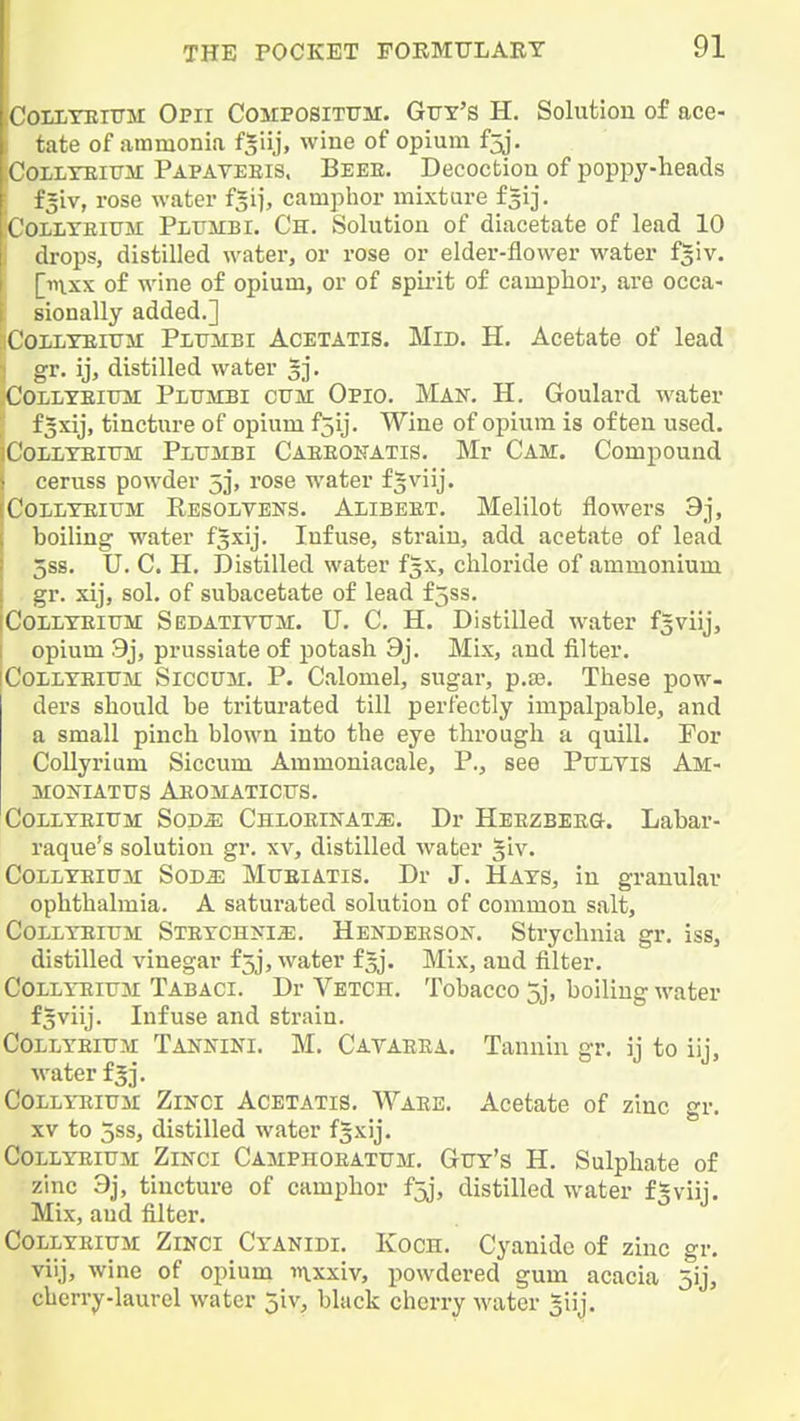 CoiLTEiiTM Opii Compositfm. Guy's H. Solutiou of ace- tate of ammonia f|iij, wine of opium fjj. CoLiiYEiTTM Papaveeis, Beee. Decoctiou of poppy-heads i^iv, rose water f^ij, camphor mixture f^ij. [Collyeiujvi Pltjiibi. Ch. Solution of diacetate of lead 10 ! drops, distilled water, or rose or elder-flower water fgiv. finxx of wine of opium, or of spix'it of camphor, are occa- sionally added.] CoLLTEiTTM Pltjmbi Acetatis. Mid. H. Acetate of lead gr. ij, distilled water 3]*. CoLLYEiuit Plumbi CUM Opio. Man. H. Goulard water f3xij, tincture of opium f5ij. Wine of opium is often used. CoLLTEiTJM Pltjmbi Caeeokatis. Mr Cam. Compound ceruss powder 5], rose water fsviij. CoLLYEiTJM Eesolvens. Alibeet. Melilot flowers 9j, boiling water fsxij. Infuse, strain, add acetate of lead 5SS. U. C. H. Distilled water f5x, chloride of ammonium gr. xij, sol. of subacetate of lead f5ss. Coilteitjm: Sedatiyum. U. C, H. Distilled water fsviij, opium 9j, prussiate of potash 9j. Mix, and filter. CoLLTEiUM Siccuir. P. Calomel, sugar, p.33. These pow- ders should be triturated till perfectly impalpable, and a small pinch blown into the eye through a quill. For Collyrium Siccum Ammoniacale, P., see PuiTiS Am- MOJflATTJS AeOMATICUS. Collteitjm: Sod^ CnxoEiifATiE. Dr Heezbeeg. Labar- raque's solution gr. xv, distilled water §iv. CoLLXEiuii SoDa: Mtjeiatis. Dr J. Hats, in granular ophthalmia. A saturated solutiou of common salt, CoLiYEiUM STETCHKia;. Hendeeson. Strychnia gr. iss, distilled vinegar £5j, water f5j. Mix, and filter, CoLLYEitTM Tabaci. Dr Vetch. Tobacco 3j, boiling water f^viij. Infuse and strain. COLLYEIUM TANiflNI. M. Cavaeea. Tanuiu gr. ij to iij, •water f 5]. CoLLYEiuii ZiNCi Acetatis. Waee. Acetate of zinc gr. XV to 5ss, distilled water fgxij. CoLLYEiuM ZiNCi Camphoeatum, Guy's H. Sulphate of zinc 3j, tincture of camphor f5j, distilled water f^viij. Mix, aud filter. CoLLYEiUM ZiNCi Cyanidi. Koch. Cyanide of zinc gr. viij, wine of opium in.xxiv, powdered gum acacia 5ij, cherry-laurel water jiv, black cherry water giij.