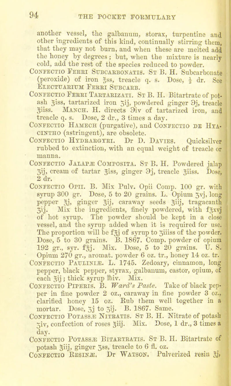 another vessel, the g.alhanum, storax, turpentine and other ingredients of this kind, continually stirring them, that they may not burn, and when these are melted add the honey by degrees; but, when the mixture is nearly cold, add the rest of the species reduced to powder. CoNFECTio Feeei Stjbcaebonatis. St B. H. Subcarbonate (peroxide) of iron gss, treacle q. s. Dose, ^ dr. See EtECTtTAEITTM FeeEI SuBCAEB. CoNEECTio Feeei Taetaeizati. St B. H. Bitartrate of pot- ash giss, tartarized iron jij, powdered ginger 9j, treacle giiss. Manch. H. directs 9iv of tartarized iron, and treacle q. s. Dose, 2 dr., 3 times a day. CoNEECTio Hamech (purgative), and Conpectio de Hya- CINTHO (astringent), are obsolete. CoNFECTio Hydeaegyei. Dr D. Davies. Quicksilver rubbed to extinction, with an equal weight of treacle or manna. CoNEECTio Jalaps Comeosita. St B. H. Powdered jalap 3ij, cream of tartar giss, ginger 9j, treacle ^iiss. Dose, 2 dr. CONPECTIO Opii. B. Mix Pulv. Opii Comp. 100 gr. with syrup 300 gr. Dose, 5 to 20 grains. L. Opium 5vj, long pepper 5j, ginger 5ij, caraway seeds giij, tragacanth 5ij- Mix tlie ingredients, finely powdered, with f3xvj of hot syrup. The powder should be kept in a close vessel, and the syrup added when it is required for use. The proportion will be f^^j of syrup to 5iiiss of the powder. Dose, 5 to 30 grains. B. 1867. Comp. powder of opium 192 gr., syr. f^j. Mix. Dose, 5 to 20 grains. U. S. Opium 270 gr., aromat. powder 6 oz. tr., honey 14 oz. tr, COKPECTio Paulini^. L. 1745. Zedoary, cinnamon, long pepper, black pepper, styrax, galbanum, castor, opium, of each ^ij ; thick syrup ftiv. Mix. COKEECTio PiPEEis. B. Ward's Paste. Take of black pep- per in fine powder 2 oz., caraway in fine powder 3 oz., clarified honey 15 oz. Rub them well together in a mortar. Dose, 5j to 5ij. B. 1867. Same. CoNFECTio Potass.^; Niteatis. St B. H. Nitrate of potash 5iv, confection of roses giij. Mix. Dose, 1 dr., 3 times a day. CoNFECTio PoTASSiE BiTAETEATis. St B. H. Bitartrate of potash giij, ginger 5ss, treacle to 6 fl. oz. CoNFECTio Kesin^. Dr Watson. Pulverized resin sj>