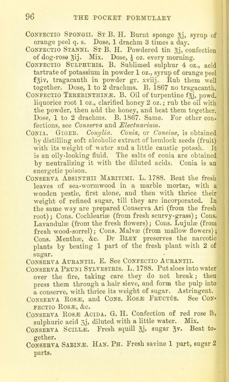 CoNPEcno Spongii. St B. H. Burnt sponge syrup of orange peel q. s. Dose, 1 drachm 3 times a day. CoNFECTio Stanni. St B. H. Powdered tin 5j, confection of dog-rose ^ij' Mix. Dose, 5 oz. every morning. CONPECTIO SULPHUEIS. B. Sublimed sulphur 4 oz., acid tartrate of potassium in powder 1 oz., syrup of orange peel fsiv, tragacanth in powder gr. xviij. Rub them well together. Dose, 1 to 2 drachms. B, 1867 no tragacanth. CoNFECTio TEEEBiNTHlNiE. B. Oil of turpentine fgj, powd. liquorice root 1 oz., clarified honey 2 oz.; rub the oil with the powder, then add the honey, and beat them together. Dose, 1 to 2 drachms. B. 1867. Same. For other con- fections, see Conserva and Electuarium. CONIA. GiGEE. Conylia. Conia, or Coneine, is obtained by distilling soft alcoholic extract of hemlock seeds (fruit) with its weight of water and a little caustic potash. It is an oily-looking fluid. The salts of conia are obtained by neutralizing it with the diluted acids. Conia is an energetic poison. CONSEETA Absinthii Maeitimi. L. 1788. Beat the fresh leaves of sea-wormwood in a marble mortar, with a wooden pestle, first alone, and then with thrice their w^eight of refined sugar, till they are incorporated. In the same way are prepared Conserva Ari (from the fresh root); Cons. Cochlearite (from fresh scurvy-grass); Cons. Lavandulas (from the fresh flowers); Cons. Lujulaj (from fresh wood-sorrel); Cons. Malvaj (from mallow flowers); Cons. Mentha;, &c. Dr Blet preserves the narcotic plants by beating 1 part of the fresh plant with 2 of sugar. Conseeya Atjeantii. E. See Confectio Atteantii. CoNSEEVA Peuni Syevesteis. L. 1788. Put sloes into water over the fire, taking care they do not break; then press them through a hair sieve, and form the pulp into a conserve, with thrice its weight of sugar. Astringent. CoNSEEVA Ros«, and Cons. Ros^ Fettctus. See Con- fectio Ros^, &c. CoNSEEVA HosM AciDA. G. H. Confection of red rose lb, sulphuric acid 5j, diluted with a little water. Mix. CoNSEEVA SciLL^. Fresh squill sj, sugar ^v. Beat to- gether. CoNSEEVA Sabine. Rats. Ph. Fresh savine 1 part, sugar 2 parts.