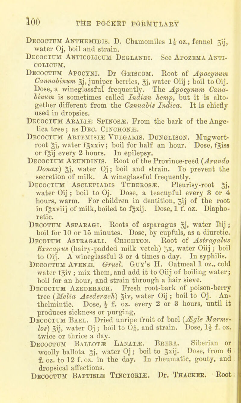 loo TilE POCKET PORMTTLAEY Decoctum Anthemidis. D. Chamomiles oz., fennel 5ij, water Oj, boil and strain. Decoctum Anticolicum De&lakdi. See Apozema Anti- COLIOUM. Decoottjm Apoctni. Dr Gmscom. Root of Apoeynum Cannabinum 5j, jumper berries, ^, water Oiij ; boil toOij. Dose, a wineglassful frequently. The Apoeynum Cana- binum is sometimes called Indian hemp, but it is alto- gether different from the Cannabis Indica. It is chiefly used in dropsies. Decoctum Aualim Sfisosm. From the bark of the Ange- lica tree; as Dec. Cinchona. Dbcoctttm Artemisia Vulgaeis. Dtjnglisok. Mugwort- root 3j, water f^xxiv; boil for half an hour. Dose, f^iss or fsij every 2 hours. In epilepsy. Decoctum Aeundinis. Root of the Province-reed {Arundo Donax) ^, water Oj; boil and strain. To prevent the secretion of milk. A wineglassful frequently. Decoctum Asclepiadis TusEEOSiE. Pleurisy-root 3j, water Oij ; boil to Oj. Dose, a teacupful every 3 or 4 hours, warm. For children in dentition, 5ij of the root in f^xviij of milk, boiled to f^xij. Dose, 1 f. oz. Diapho- retic. Decotum Aspaeagi. Roots of asparagus gj, water ftij; boil for 10 or 15 minutes. Dose, by cupfuls, as a diuretic. Decotum Asteagali. Ceichton. Root of Astragalus Exscaptis (hairy-padded milk vetch) 5x, water Oiij ; boil to Oij. A wineglassful 3 or 4 times a day. In syphilis. Decoctum Avenj-:. Oruel. Gut's H. Oatmeal 1 oz., cold water f^iv ; mix them, and add it to Oiij of boiling water; boil for an hour, and strain through a hair sieve. Decoctum Azedeeach. Fresh root-bark of poison-berry tree {Melia Azederach) ^iv, water Oij ; boil to Oj. An- thelmintic. Dose, i f. oz. every 2 or 3 hours, until it produces sickness or purging, Decoctum Bael. Dried unripe fruit of bael {^yle Marme- los) 5ij, water Oj ; boil to OJ, and strain. Dose, li f. oz. twice or thrice a day. Decoctum Ballots Lanat^. Beeea. Siberian or woolly ballota 5j, water Oj; boil to Jxij. Dose, from 6 f. oz. to 12 f. oz. in the day. In rheumatic, gouty, and dropsical affections. Decoctum Baptisije TiNCTOEia). Dr. Thaceee. Root