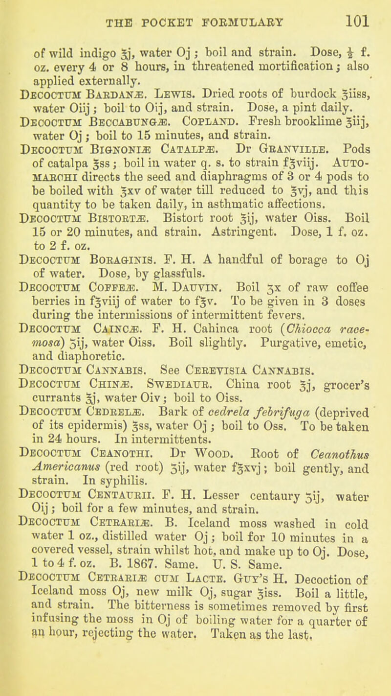 of wild iudigo sj, water Oj ; boil and strain. Dose, J f. oz. every 4 or 8 hours, in threatened mortification; also applied externally. Decoctum Baedan^. Lewis. Dried roots of burdock siiss, water Oiij ; boil to Oij, and strain. Dose, a pint daily. Decoctum BEccABUNGiE. Copland. Fresh brooklime $u], water Oj j boil to 15 minutes, and strain. Decoctxjm Bignoni^ Catalp^. Dr Geanville. Pods of catalpa gss; boil in water q. s. to strain f^viij. AuTO- MAECHi directs the seed and diaphragms of 3 or 4 pods to be boiled with 3XV of water till reduced to §vj, and this quantity to be taken daily, in asthmatic affections. DECOCTUir BiSTOET^. Bistort root §ij, water Oiss. Boil 15 or 20 minutes, and strain. Astringent. Dose, 1 f. oz. to 2 f. oz. Decoctum Boeaginis. T. H. A handful of borage to Oj of water. Dose, by glassfuls. Decoctum CoppEiE. M. Dauvin. Boil 5X of raw coffee berries in f^viij of water to f^v. To be given in 3 doses during the intermissions of intermittent fevers. Decoctum Cainc^. F. H. Cahinca root (CMocca race- mosa) 5ij, water Oiss. Boil slightly. Pm'gative, emetic, and diaphoretic. Decoctum Cannabis. See Ceeevisia Cannabis. Decoctum Chin^. Swediaue. China root gj, grocer's currants water Oiv; boil to Oiss. Decoctum Cedeeij^. Bark of cedrela fehrifuga (deprived of its epidermis) gss, water Oj ; boil to Oss. To be taken in 24 houi's. In intermittents. Decoctum Ceanothi. Dr Wood. Boot of Ceanothus Amerioanus (red root) 5ij, water fgxvj; boil gently, and strain. In syphilis. Decoctum Centaueii. P. H. Lesser centaury 5ij, water Oij ; boil for a few minutes, and strain. Decoctum Ceteaei^. B. Iceland moss washed in cold water 1 oz., distilled water Oj ; boil for 10 minutes in a covered vessel, strain whilst hot, and make up to Oi. Dose 1 to 4 f. oz. B. 1867. Same. U. S. Same. Decoctum Ceteaei^ cum Lacte. Gut's H. Decoction of Iceland moss Oj, new milk Oj, sugar giss. Boil a little, and strain. The bitterness is sometimes removed by first infusing the moss in Oj of boiling water for a quarter of an hour, rejecting the water. Taken as the last,