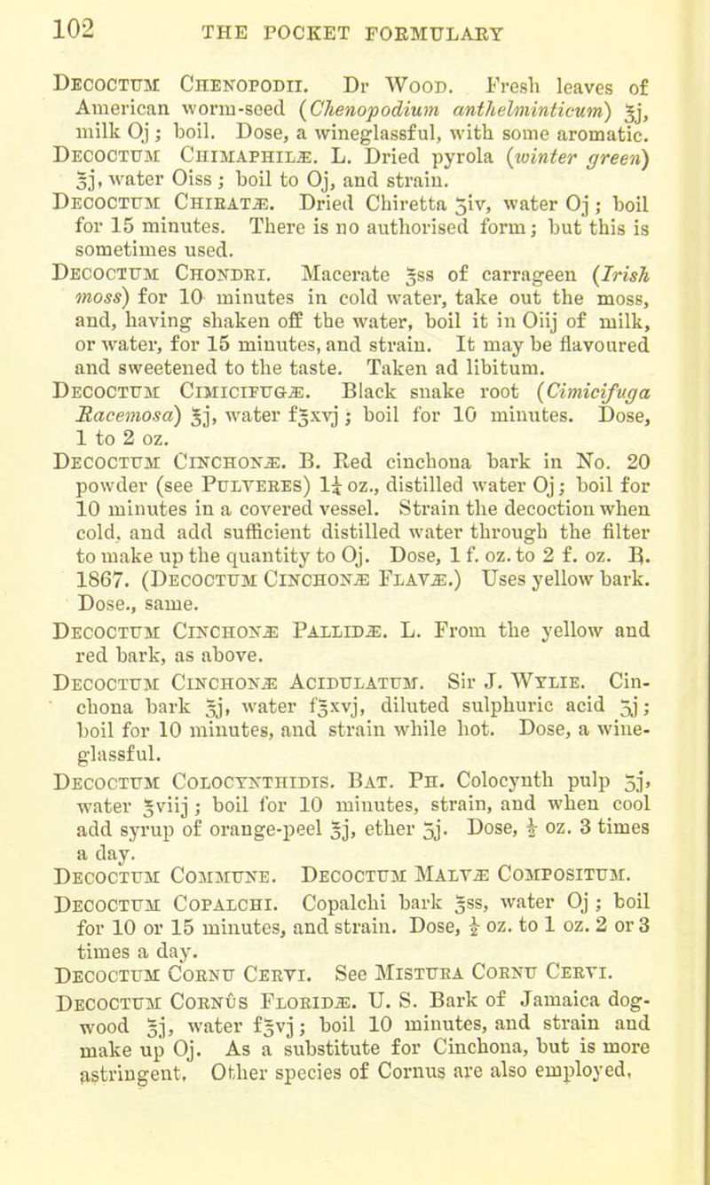 Decoctttm CnENOPODii, Dr Wood. Fresh leaves o£ American worm-seed (Chenopodium anthelininticum) 5j, milk Oj; boil. Dose, a vvineglassf ul, with some aromatic. Decoctum CniMAPHiLa;. L. Dried pyrola {winter green) 3], water Oiss ; boil to Oj, and strain. Decoctttm Chieat^. Dried Chiretta 5iv, water Oj; boil for 15 minutes. There is no authorised form; but this is sometimes used. Decoctttm Chondei. Macerate gss of carrageen {Irish moss) for 10 minutes in cold water, take out the moss, and, having shaken off the water, boil it in Oiij of milk, or water, for 15 minutes, and strain. It may be flavoured and sweetened to the taste. Taken ad libitum. Decoctttm CiMiciFUGiE. Black snake root {Cimicifuga Racemosa) 5j, water f5xvj; boil for 10 minutes. Dose, 1 to 2 oz. Decoctttm Cinchonje. B. Red cinchona bark in No. 20 powder (see Pttlteees) 1^ oz., distilled water Oj; boil for 10 minutes in a covered vessel. Strain the decoction when cold, and add sufficient distilled water through the filter to make up the quantity to Oj. Dose, 1 f. oz. to 2 f. oz. B. 1867. (Decoctum CinchoNjE Flav^:.) Uses yellow bark. Dose,, same. Decoctttm Cinchok^ Pallida. L. From the yellow and red bark, as above. Decoctttm Cinchona Acidulatttm. Sir J. Wylie. Cin- chona bark ^j, water fSxvj, diluted sulphuric acid 5j; boil for 10 minutes, and strain while hot. Dose, a wine- glassful. Decoctttm Coloctkthidis. Bat. Ph. Colocynth pulp 5j, water ^viij; boil for 10 minutes, strain, and when cool add syrup of orange-peel §j, ether 5j. Dose, ^ oz. 3 times a day. Decoctum Commttke. Decoctttm MALViE Compositum. Decoctttm Copalchi. Copalchi bark 5ss, water Oj ; boil for 10 or 15 minutes, and strain. Dose, i oz. to 1 oz. 2 or 3 times a day. Decoctttm Coentt Ceeti. See Mistttea Coentt Ceeti. Decoctttm Coenus Floeid^. U. S. Bark of Jamaica dog- wood 5j, water f^vj; boil 10 minutes, and strain and make up Oj. As a substitute for Cinchona, but is more ^stringent, Other species of Cornus are also employed,