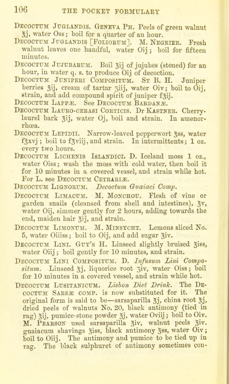 Decoctttm Juglandis. Geneva Ph. Peels of green walnut 5j, water Oss; boil for a quarter of an hour. Decoctum JuaLANDis [Polioetjm]. M. Negeiee. Fresh walnut leaves one handful, water Oij j boil for fifteen minutes. DEcocTtTM JuJUBAEUM. Boil s'lj of jujubes (stoned) for an hour, in water q. s. to produce Oij of decoction. Decoctttm Junipeei Compositum. Sx B. H. Juniper berries Jij, cream of tartar 5iij, water Oiv; boil to Oij, strain, and add compound spirit of juniper f^ij. Decoctum Lappje. See Decoctum Baedan^. Decoctum Latjeo-ceeasi Coeticis, Dr Kastnee. Cherry- laurel bark gij, water Oj, boil and strain. In amenor- rhoea. Decoctum Lepidii. Narrow-leaved pepperwort Jss, water f^xvj ; boil to f^viij, and strain. In iutermittents; 1 oz. every two hours. Decoctttm Lichenis Islandici. D. Iceland moss 1 oz., water Oiss; wash the moss with cold water, then boil it for 10 minutes in a covered vessel, and strain while hot. For L. see Decoctum CETEAEiiE. Decoctttm Lignoetjm. Decoctum Guaiaci Comp. Decoctttm Limacttm. M. Monchou. Flesh of vine or garden snails (cleansed from shell and intestines), §v, water Oij, simmer gently for 2 hours, adding towards the end, maiden hair ^ij* and strain. Decoctttm Limootm. M. Minstcht. Lemons sliced No. 5, water Oiiiss; boil to Oij, and add sugar giv. Decoctttm Lini. Gut's H. Linseed slightly bruised ^iss, water Oiij ; boil gently for 10 minutes, and strain. Decoctum Lini Compositum. D. Infusum Lini Compo- situm. Linseed gj, liquorice root 5iv, water Oiss; boil for 10 minutes in a covered vessel, and strain while hot. Decoctum Lusitanicum. Lisbon Diet Brink. The De- coctum Saes^ comp. is now substituted for it. The original form is said to be—sarsaparilla 5j. china root gj, dried peels of walnuts No. 20, black antimony (tied in rag) 5ij, pumice-stone powder 5j, water Oviij; boil to Oiv. M. Peaeson used sarsaparilla giv, walnut peels siv. guaiacum shavings siss, black antimony gss, water Oiv; boil to Oiij. The antimony and pumice to be tied up in rag. The black sulphuret of antimony sometimes con-