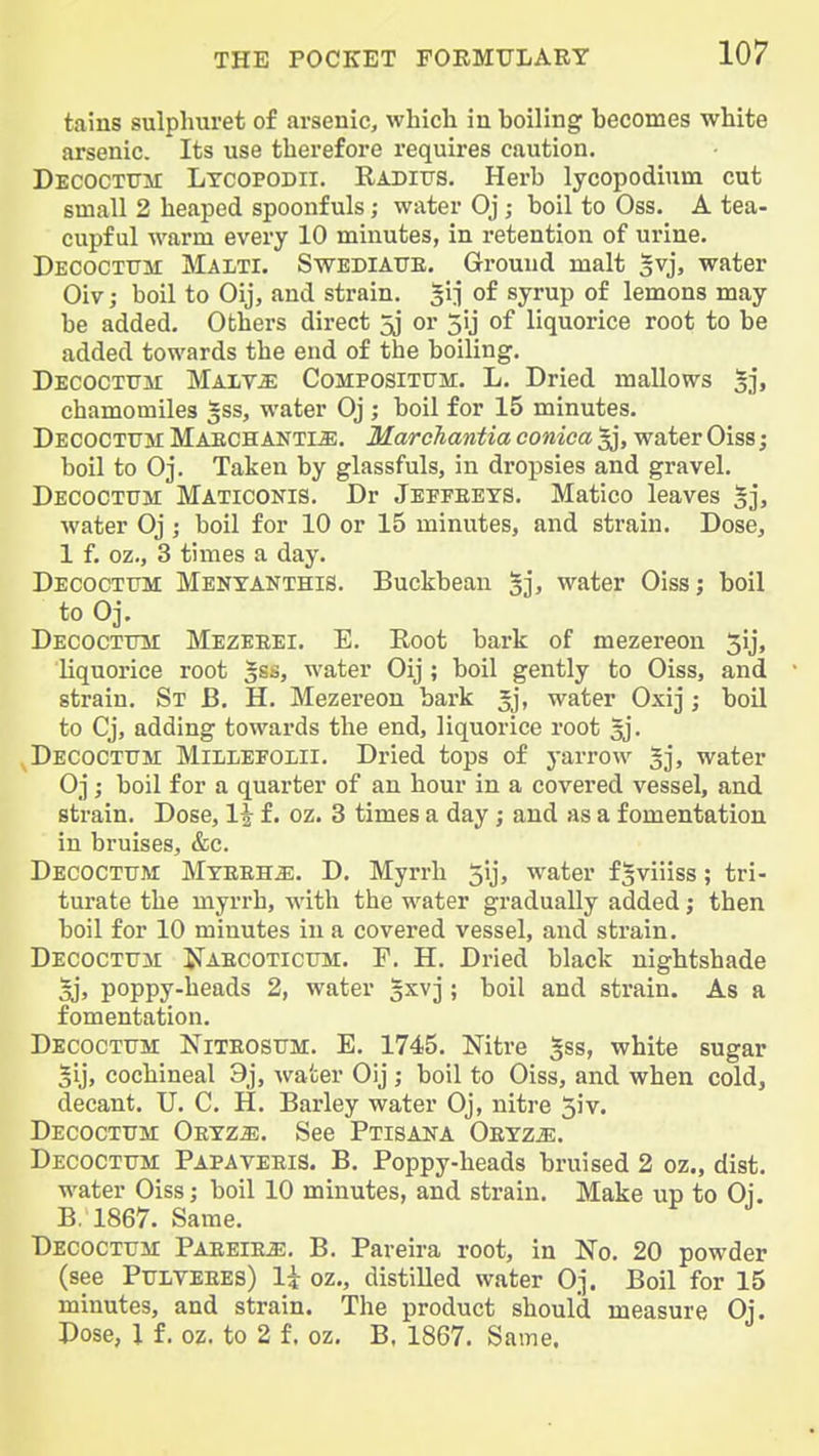 tains sulpliuret of arsenic, which in boiling becomes white arsenic. Its use therefore requires caution. Decoctttm Ltcopodii. Radiits. Herb lycopodium cut small 2 heaped spoonfuls; water Oj; boil to Oss. A tea- cupful warm every 10 minutes, in retention of urine. Decocxtjm Malti. Swediatte. Ground malt |vj, water Oiv; boil to Oij, and strain. §1^ of syrup of lemons may be added. Others direct 5j or 3ij of liquorice root to be added towards the end of the boiling. Decoctum Mait^ CoMPOSiTtTM. L. Dried mallows 5], chamomiles gss, water Oj ; boil for 15 minutes. Decoctum Maechanti^. Marchantia conica water Oiss; boil to Oj. Taken by glassfuls, in dropsies and gravel. Decoctum Maticonis. Dr Jeffeets. Matico leaves §j, water Oj ; boil for 10 or 15 minutes, and strain. Dose, 1 f. oz., 3 times a day. Decoctum Menyanthis. Buckbean ^j^ water Oiss; boil to Oj. Decoctum Mezeeei. E. Eoot bark of mezereon ^ij, liquorice root water Oij ; boil gently to Oiss, and strain. St B. H. Mezereon bark 5j, water Oxij; boil to Cj, adding towards the end, liquorice root ^j. Decoctum Millefolii. Dried tops of yarrow ^j, water Oj; boil for a quarter of an hour in a covered vessel, and strain. Dose, 1^ f. oz. 3 times a day; and as a fomentation in bruises, &c. Decoctum Myeeh^. D. Myrrh 5y> water fgviiiss; tri- turate the myrrh, with the water gradually added; then boil for 10 minutes in a covered vessel, and strain. Decoctum JIaecoticum. F. H. Dried black nightshade oh poppy-heads 2, water gxvj ; boil and strain. As a fomentation. Decoctum l>riTE0SUM. E. 1745. Nitre white sugar Sij, cochineal 9j, water Oij ; boil to Oiss, and when cold, decant. U. C. H. Barley water Oj, nitre 5iv. Decoctum Oetz^. See Ptisaka Oeyzje. Decoctum Papaveeis. B. Poppy-heads bruised 2 oz., dist. water Oiss; boil 10 minutes, and strain. Make up to Oi. B. 1867. Same. Decoctum Paeeieje. B. Pareira root, in No. 20 powder (see PuLVEEEs) \\ oz., distilled water Oj. Boil for 15 minutes, and strain. The product should measure Oj. Dose, 1 f. oz. to 2 f. oz. B. 1867. Same.