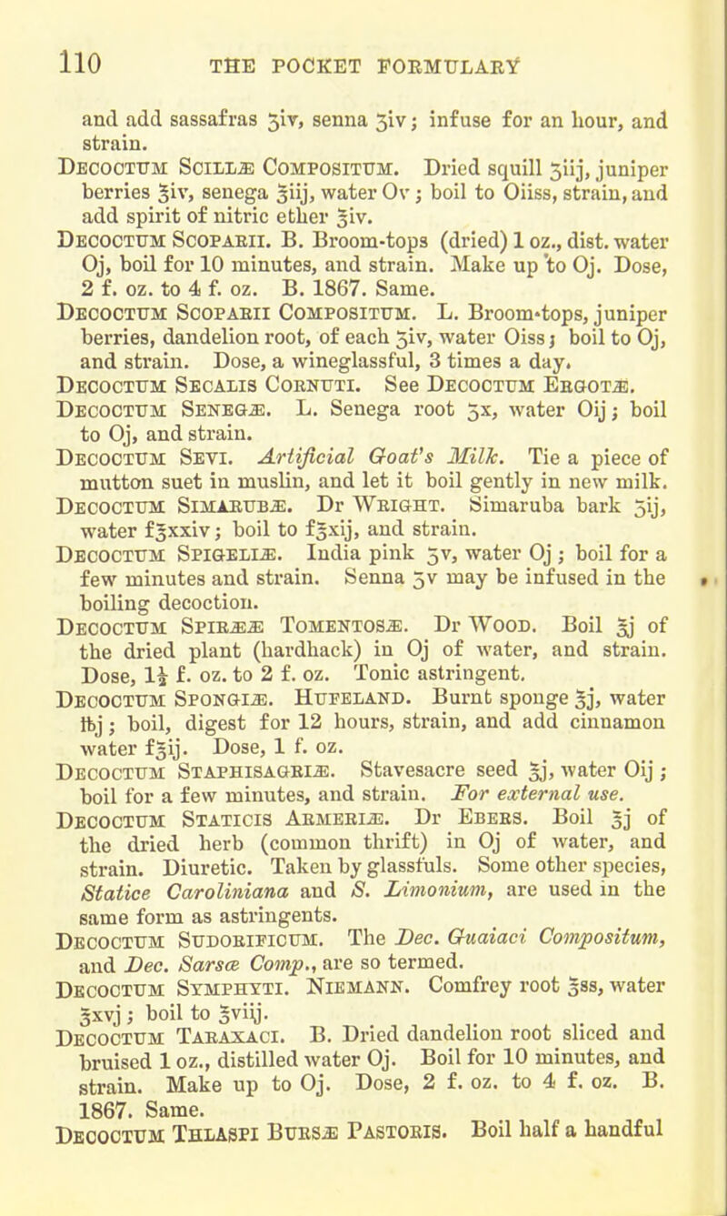 and add sassafras 5iv, senna 3iv; infuse for an hour, and strain. Decootttm SciLiffi CoMPOSiTUM. Dried squill 5iij, juniper berries §iv, senega giij, water Ov; boil to Oiiss, strain, and add spirit of nitric ether siv. Decocttjm Scopaeii. B. Broom-tops (dried) 1 oz., dist. water Oj, boil for 10 minutes, and strain. Make up 'to Oj. Dose, 2 f. oz. to 4 f. oz. B. 1867. Same. Decocttjm Scopaeii Composittjm. L. Broom'tops, juniper berries, dandelion root, of each 5iv, water Oiss j boil to Oj, and sti'ain. Dose, a wineglassful, 3 times a day. Decoctttm Secalis Coknuti. See Decoctitm Eegot^. Decoctum Senegje. L. Senega root 5x, water Oij; boil to Oj, and strain. Decoctum Sevi. Artificial Goat's Milk. Tie a piece of mutton suet in muslin, and let it boil gently in new milk. Decocttjm SiMARUBiE. Dr Weight. Simaruba bark 5ij, water fgxxiv; boil to f^xij, and strain. Decoctum Spigeli^. India pink 5v, water Oj ; boil for a few minutes and strain. Senna 5v may be infused in the boiling decoction. Decoctum SpiE^iE Tomentos^. Dr Wood. Boil ^ of the dried plant (hardback) in Oj of water, and strain. Dose, li f. oz. to 2 f. oz. Tonic astringent, Decoctum Spongi^. Hupeland. Burnt sponge 5j, water Ibj; boil, digest for 12 hours, strain, and add cinnamon water fgij. Dose, 1 f. oz. Decoctum Staphisagem. Stavesacre seed 5j, water Oij ; boil for a few minutes, and strain. For external use. Decoctum Staticis Aemeei^e. Dr Ebees. Boil gj of the dried herb (common thrift) in Oj of Avater, and strain. Diuretic. Taken by glasstuls. Some other species, Statice Caroliniana and S. Limonium, are used in the same form as astringents. Decoctum Sudoeificum. The Dec. Guaiaci Compositum, and Dec. Sarsce Comp., are so termed. Decoctum Symphtti. Niemann. Comfrey root gss, water 3xvj ; boil to gviij. Decoctum Taeaxaci. B. Dried dandelion root sliced and bruised 1 oz., distilled water Oj. Boil for 10 minutes, and strain. Make up to Oj. Dose, 2 f. oz. to 4 f. oz. B. 1867. Same. Decoctum Thlasei Bues^b Pastoeis. Boil half a handful