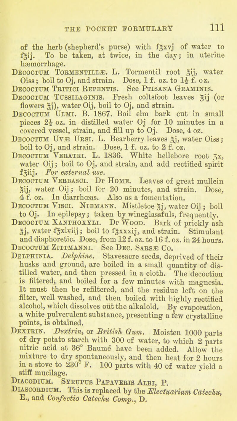 of the herb (shepherd's purse) with fixvj of water to f^ij. To be taken, at twice, in the day; in uterine hfemorrhage. Decoctttm ToEMENTiLLffi, L. Tormentil root gij, water Oiss; boil to Oj, and strain. Dose, 1 f. oz. to 1^ f. oz. Decoctum Teitici Repentis. See Ptisana Geaminis. Decoctijm TussiLAaiNis. Fresh coltsfoot leaves 3ij (or flowers gj), water Oij, boil to Oj, and strain. Decoctum Ulmi. B. 1867. Boil elm bark cut in small pieces 21 oz. in distilled water Oj for 10 minutes in a covered vessel, strain, and fill up to Oj. Dose, 4 oz. Decoctum Uv^ Uesi. L. Bearberry leaves ^, water Oiss; boil to Oj, and strain. Dose, 1 f. oz. to 2 f. oz. Decoctum Veeatei. L. 1836. White hellebore root 5x, water Oij j boil to Oj, and strain, and add rectified spirit fgiij. For external use. Decoctum Veebasci. Dr Home. Leaves of great mullein §ij, water Oij; boil for 20 minutes, and strain. Dose, 4 f. oz. In diarrhceas. Also as a fomentation. Decoctum Visci. Niemann. Mistletoe gj, water Oij; boil to Oj. In epilepsy; taken by wineglassfuls, frequently. Decoctum Xanthoxtli. Dr Wood. Bark of prickly ash gj, water f^xlviij; boil to fsxxxij, and strain. Stimulant and diaphoretic. Dose, from 12 f. oz. to 16 f. oz. in 24 hours. Decoctum Zittmanni. See Dec. Saes^ Co. Delphinia. JDelpMne. Stavesacre seeds, deprived of their husks and ground, are boiled in a small quantity of dis- tilled water, and then pressed in a cloth. The decoction is filteredj and boiled for a few minutes with magnesia. It must then be refiltered, and the residue left on the filter, well washed, and then boiled with highly rectified alcohol, which dissolves oiit the alkaloid. By evaporation, a white pulverulent substance, presenting a few crystalline points, is obtained. Dextein. Dextrin, or British Gum. Moisten 1000 parts of dry potato starch with 300 of water, to which 2 parts nitric acid at 36° Baume have been added. AIIova the mixture to dry spontaneously, and then heat for 2 hours in a stove to 230 F. 100 parts with 40 of water yield a stiff mucilage. DiAcoDiUM. Syeupus Papayeeis Axbi, p. DiAscoEDiUM. This is replaced by the Mectuarium Catechu, E,, and Confectio Catechu Comp,, D.