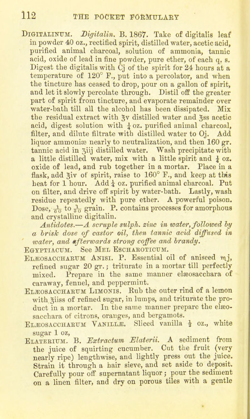 DiGlTAIlKUM, Bigitalin. B. 1867. Take of digitalis leaf ill powder 40 oz., rectified spirit, distilled water, acetic acid, purified animal charcoal, solutiou of ammonia, tannic acid, oxide of lead in fine powder, pure ether, of each q, s. Digest the digitalis with Cj of the spirit for 24 hours at a temperature of 120° F., put into a percolator, and when the tincture has ceased to drop, pour on a gallon of spirit, and let it slowly percolate through. Distil off the greater part of spirit from tincture, and evaporate remainder over ■water-bath till all the alcohol has been dissipated. Mix the residual extract with distilled water and ^ss acetic acid, digest solution with \ oz. purified animal charcoal, filter, and dilute filtrate with distilled water to Oj. Add liquor ammonia; nearly to neutralization, and then 160 gr. tannic acid in 5iij distilled water. Wash precipitate with a little distilled water, mix with a little spirit and J oz. oxide of lead, and rub together in a mortar. Place in a flask, add 5iv of spirit, raise to 160° F., and keep at this heat for 1 hour. Add 5 oz. purified animal charcoal. Put on filter, and drive ofi spirit by water-bath. Lastly, wash residue repeatedly with pure ether. A powerful poison. Dose,-Q3jj to grain. P. contains processes for amorphous and crystalline digitalin. Antidotes.—A scruple sulph. zinc in water, followed hy a brisk dose of castor oil, then tannic acid diffused in ' water, and «ftervoards strong coffee and hrandy. EaTPTiAcrM. See Mel Eschaboticum. Eljeosacchaeitm Anisi. p. Essential oil of aniseed inj, refined sugar 20 gr.; triturate in a mortar till perfectly mixed. Prepare in the same manner elseosacchara of caraway, fennel, and peppermint. Emosacchaeum Limonis. Rub the outer rind of a lemon with 5iiss of refined sugar, in lumps, and triturate the pro- duct in a mortar. In the same manner prepare the elseo- sacchara of citrons, oranges, and bergamots. El^osACCHAEUM Vanill^. Sliced vanilla ^ oz., white sugar 1 oz, Elateritjm. B. JExtractum JElaterii. A sediment from the juice of squirting cucumber. Cut the fruit (very nearly ripe) lengthwise, and lightly press out the juice. Strain it through a hair sieve, and set aside to deposit. Carefully pour off supernatant liquor; pour the sediment on a linen filter, and dry on porous tiles with a gentle