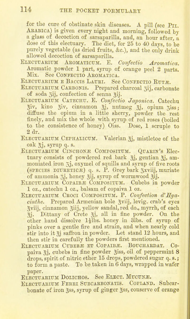 for the cure of obstinate skin diseases. A pill (see Pil. Aeabica) is given every night find morning, followed by a glass of decoction of sarsaparilla, and, an hour after, a dose of this electuary. The diet, for 25 to 40 days, to be purely vegetable (as dried fruits, &c.), and the only drink allowed decoction of sarsaparilla. Electuaeium Aeomatictjm. E. Confectio Aromatica. Aromatic powder 1 part, syrup of orange peel 2 parts. Mix. See Confectio Aeomatica. Electttaeium e Baccis Lattei. See Confectio Rttt^. Electuaeium Caebonis. Prepared charcoal 5ij, carbonate of soda 5ijj confection of senna ^ij- Electuaeium Catechu. E. Confectio Japonica. Catechu §iv, kino ^iv, cinnamon nutmeg gj, opium jiss; diffuse the opium in a little sherry, powder the rest finely, and mix the whole with syrup of red roses (boiled to the consistence of honey) Oiss. Dose, 1 scruple to 2 dr. Electuaeium Cephalicum. Valerian ^j, mistletoe of the oak 5], syrup q. s. Electuaeium Cinchona Compositum. Quaein's Elec- tuary consists of powdered red bark ^j, gentian ^j, am- moniated iron 5j, oxymel of squills and syrup of five roots (species DiUEETica:) q. s. P. Grey bark S^viij, muriate of ammonia 5j> honey gij, syrup of wormwood ^ij. Electuaeium Copaiba Compositum. Cubebs in powder 1 oz., catechu 1 oz., balsam of copaiva 1 oz. Electuaeium Ceoci Compositum. P. Confection d'Sya- cinthe. Prepared Armenian bole 5viij, levig. crab's eyes 5viij, cinnamon 5iij, yellow sandal, red do., myrrh, of each Dittany of Crete §j, all in fine powder. On the other hand dissolve l^lbs. honey in 31bs. of syrup of pinks over a gentle fire and strain, and when nearly cold stir into it 5j saffi'ou in powder. Let stand 12 hours, and then stir in carefully the powders first mentioned. Electuaeium Cubebs et Copaiba. Bouchaedat. Co- paiva cubebs in fine powder giss, oil of peppermint 8 drops, spirit of nitric ether 15 drops, powdered sugar q. s.; to form a paste. To be taken in 6 days, wrapped in wafer paper. Electuaeium Dolichos. See Elect. Mucun^. Electuaeium Fekei Subcaebonatis. Copland. Subcar- bonate of iron gss, syrup of ginger gss, conserve of orange