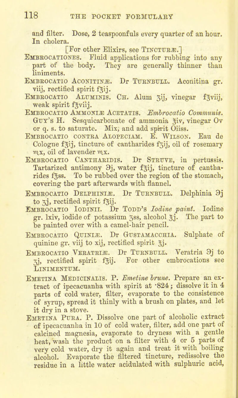 and filter. Dose, 2 teaspoonf uls every quarter of an hour. In cholera. [For other Elixirs, see TiNCTUEa:.] Embeocationes. riuid applications for rubbing into any part of the body. They are generally thinner than liniments. Embeocatio Aconitik^. Dr Tfenbtjll. Aconitina gr. viij, rectified spirit f^ij. Embeocatio Altjminis. Ch. Alum 5ij, vinegar f^viij, weak spirit f§viij. Embeocatio Ammoki^ Acetatis. Smhrocatio Communis. Gtrx's H. Sesquicarbonate of ammonia ^iv, vinegar Ov or q. s. to saturate. Mix, and add spirit Oiiss. Embeocatio contea Alopeciam. E. Wilson. Eau de Cologne f^ij, tincture of cantharides f5ij, oil of rosemary oil of lavender in.x. Embeocatio Canthaeidis. Dr Steuve, in pertussis. Tartarized antimony 9j, water f^ij, tincture of cantha- rides fgss. To be rubbed over the region of the stomach, covering the part afterwards with flannel. Embeocatio DELPHiNiiE, Dr Tuenbull. Delphinia Sj to 3], rectified spirit f^ij. Embeocatio Iodinii. Dr Todb's Iodine paint. Iodine gr. Ixiv, iodide of potassium 5ss, alcohol 5]. The part to be painted over with a camel-hair pencil. Embeocatio Quini^;. Dr Gustamacchia. Sulphate of quinine gr. viij to xij, rectified spirit 3j. Embeocatio Veeatei^. Dr TuENBrLL. Veratria 9j to 3j, rectified spirit f^ij. For other embrocations see LiNIMENTrM. Emetina Medicinalis. p. Emetine hrune. Prepare an ex- tract of ipecacuanha with spirit at '824; dissolve it in 4 parts of cold water, filter, evaporate to the consistence of syrup, spread it thinly with a brush on plates, and let it dry in a stove. Emetina Puea. P. Dissolve one part of alcoholic extract of ipecacuanha in 10 of cold water, filter, add one part of calcined magnesia, evaporate to dryness with a gentle heat, wash the product on a filter with 4 or 5 parts of very cold water, dry it again and treat it with boiling alcohol. Evaporate the filtered tincture, redissolve the residue in a little water acidulated with sulphuric acid,