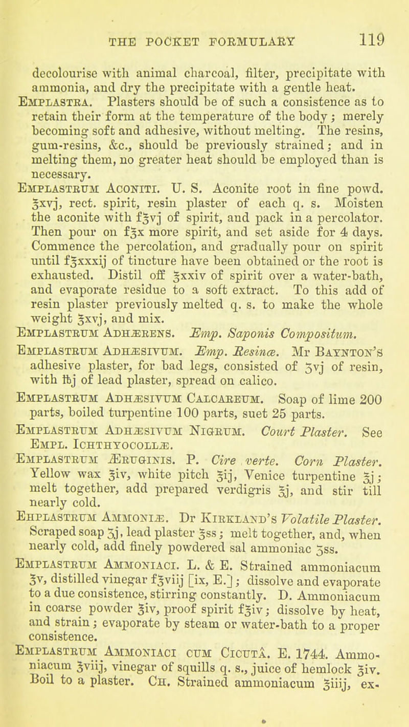 decolourise with animal charcoal, filter, precipitate with ammonia, and dry the precipitate with a gentle heat. Emplastba. Plasters should be of such a consistence as to retain their form at the temperature of the body; merely becoming soft and adhesive, without melting. The resins, gum-resins, &c., should be previously strained; and in melting them, no greater heat should be employed than is necessary. Empiasteum Aconiti. U. S. Aconite root in fine powd. 5xvj, rect. spirit, resin plaster of each q. s. Moisten the aconite with f^vj of spirit, and pack in a percolator. Then pour on fgx more spirit, and set aside for 4 days. Commence the percolation, and gradually pour on spirit until f3xxxij of tincture have been obtained or the root is exhausted. Distil of£ gxxiv of spirit over a water-bath, and evaporate residue to a soft extract. To this add of resin plaster previously melted q. s. to make the whole weight 3xvj, and mix. Empiasteum Adh^eens. JEmp. Saponis Composituin. Empiasteum Adh^sivum. Ump. Mesincs. Mr Baxnton's adhesive plaster, for bad legs, consisted of 5vj of resin, with ftj of lead plaster, spread on calico. Empiasteum Adh^sivum Calcaeeum. Soap of lime 200 parts, boiled turpentine 100 parts, suet 25 parts. Emplasteum Adhjesivum Nigeum. Court Plaster. See Empl. Ichthtocoll^. Empiasteum ^Eeuginis. P. Cire verte. Corn Plaster. Yellow wax giv, white pitch gij, Venice turpentine 5jj melt together, add prepared verdigris gj, and stir till nearly cold. Ehplasteum AMMOXia:. Dr KiEKLAjfD's Volatile Plaster. Scraped soap 5j, lead plaster §ss; melt together, and, when nearly cold, add finely powdered sal ammoniac 5ss. Emplasteum Ammokiaci. L. & E. Strained ammouiacum 5v, distilled vinegar f^viij [ix, E.J; dissolve and evaporate to a due consistence, stirring constantly. D. Ammoniacum in coarse powder giv, proof spirit fgiv; dissolve by heat, and strain; evaporate by steam or water-bath to a proper consistence. Emplasteum Ammoxiaci cum Cicuta. E. 1744. Ammo- niacum Jviij, vinegar of squills q. s,, juice of hemlock giv. Boil to a plaster. Cn. Strained ammoniacum giiij, ex-