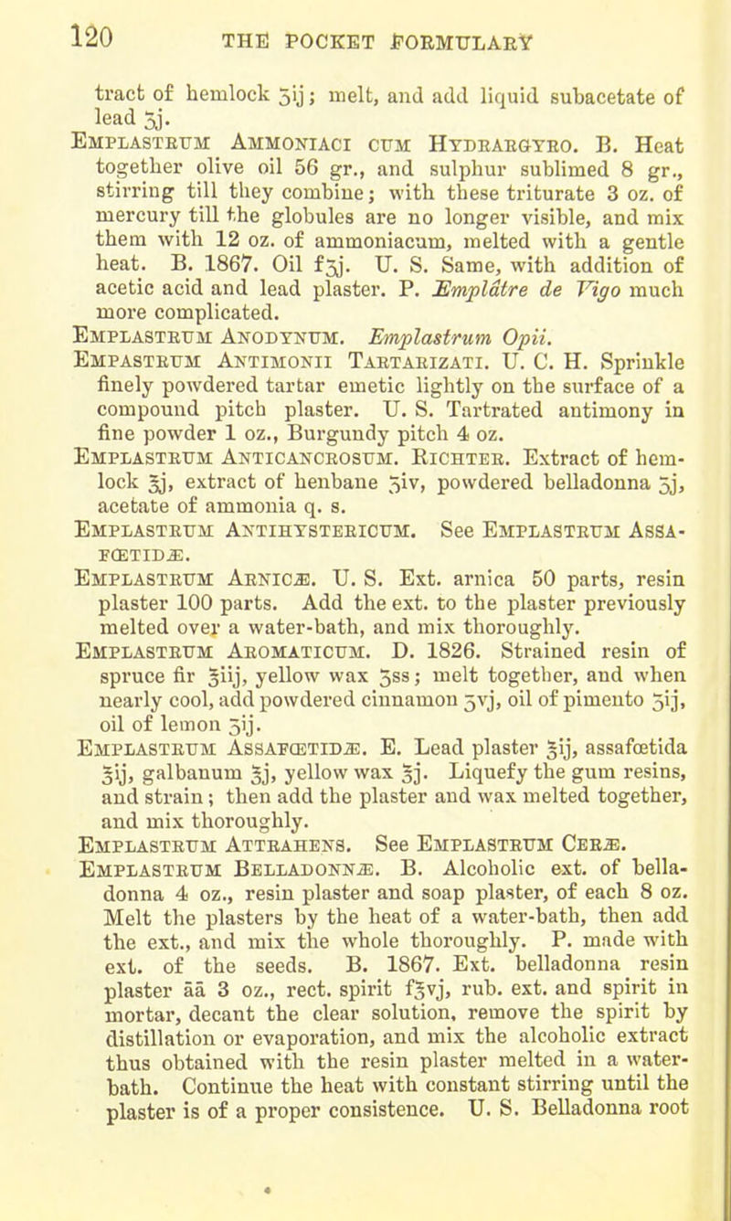 tract of hemlock 5ij; melt, and add liquid subacetate of lead 5j. Emplasteum Ammoniaci cum Htdeakgteo. B. Heat together olive oil 56 gr,, and sulphur sublimed 8 gr., stirring till they combine; with these triturate 3 oz. of mercury till the globules are no longer visible, and mix them with 12 oz. of ammoniacum, melted with a gentle heat. B. 1867. Oil f3j. U. S. Same, with addition of acetic acid and lead plaster. P. Empldtre de Vigo much more complicated. Emplastettm Anodynttm. Emplastrum Opii. Empastrttm Antimonii Tartaeizati. U. C. H. Sprinkle finely powdered tartar emetic lightly on the surface of a compound pitch plaster. U. S. Tartrated antimony in fine powder 1 oz., Burgundy pitch 4 oz. Emplasteum Anticanceosum. Richtee. Extract of hem- lock 5j, extract of henbane 5iv, powdered belladonna 5j, acetate of ammonia q. s. Emplasteum Axtihtsteeicum. See Emplasteum Assa- PCETID^. Emplasteum Aenic^. TJ. S. Ext. arnica 50 parts, resin plaster 100 parts. Add the ext. to the plaster previously melted over a water-bath, and mix thoroughly. Emplasteum Aeomaticum. D. 1826. Strained resin of spruce fir 3iij, yellow wax 5ss; melt together, and when nearly cool, add powdered cinnamon 5vj, oil of pimento 5ii> oil of lemon 5ij. Emplasteum Assapcetid^. E. Lead plaster §ij, assafoetida gij, galbanum ^j, yellow wax gj. Liquefy the gum resins, and strain; then add the plaster and wax melted together, and mix thoroughly. Emplasteum Atteahens. See Emplasteum Cee^e. Emplasteum BELLADONNiE. B. Alcoholic ext. of bella- donna 4 oz., resin plaster and soap plaster, of each 8 oz. Melt the plasters by the heat of a water-bath, then add the ext., and mix the whole thoroughly. P. made with ext. of the seeds. B. 1867. Ext. belladonna resin plaster aa 3 oz., rect. spirit f^vj, rub. ext. and spirit in mortar, decant the clear solution, remove the spirit by distillation or evaporation, and mix the alcoholic extract thus obtained with the resin plaster melted in a water- bath. Continue the heat with constant stirring until the plaster is of a proper consistence. U. S. Belladonna root