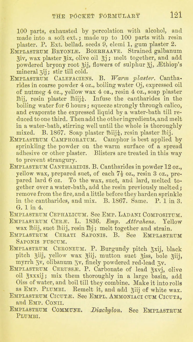 100 parts, exhausted by percolation with alcohol, aucl made into a soft ext.; made up to 100 parts with resin plaster. P. Ext. bellad. seeds 9, elerni 1, gum plaster 2. Emplasteum BRYONiiE. BoEEHAATE. Strained galbanum 3iv, wax plaster ^ix, olive oil 5]; melt together, and add powdered bryony root sij, flowers of sulphur aj, ^thiop's mineral 5ij; stir till cold. Emplasteum Calefacieks. B. Warm plaster. Cantha- rides in coarse powder 4 oz., boiling water Oj, expressed oil of nutmeg 4 oz., yellow wax 4 oz., resin 4 oz., soap plaster ibij, resin plaster ftiiji. Infuse the cantharides in the boiling water for 6 hours; squeeze strongly through calico, and evaporate the expressed liquid by a water-bath till re- duced toone third. Then add the other ingredients, and melt in a water-bath, stirring well until the whole is thoroughly mixed. B. 1867. Soap plaster ftiiji, resin plaster ibij. Emplasteum Camphoeatum. Camphor is best applied by sprinkling the powder on the warm, surface of a spread adhesive or other plaster. Blisters are treated in this way to prevent strangury. Emplasteum Canthaeidis. B. Cantharides in powder 12 oz., yellow wax, prepared suet, of each 7i oz., resin 3 oz., pre- pared lard 6 oz. To the wax, suet, and lard, melted to- gether over a water-bath, add the resin previously melted j remove from the fire, and a little before they harden sprinkle in the cantharides, and mix. B. 1867. Same. P. 1 in 3. G. 1 in 4. Emplasteum Cephalicum. See Emp. Ladani Compositum. Emplasteum Cee^. L. 1836. Emp. Attrahens. Yellow wax ftiij, suet ibiij, resin Rj; melt together and strain. Emplasteum Ceeati Saponis. B. See Emplasteum Saponis fuscum. Emplasteum Ceeoneum. P. Burgundy pitch gxij, black pitch giij, yellow wax giij, mutton suet giss, bole ^iij, myrrh 3v, olibanum 5v, finely powdered red-lead 5v. Emplasteum Ceeuss^. P. Carbonate of lead gxvj, olive oil ^xxxij; mix them thoroughly in a large basin, add Oiss of water, and boil till they combine. Make it into rolls as Emp. Plumbi. Remelt it, and add giij of white wax. Emplasteum CicuTiE. See Empl. Ammoniaci cum Cicuta, and Emp. Conii. Emplasteum Commune. DiacTiylon. See Emplasteum Plumbi.