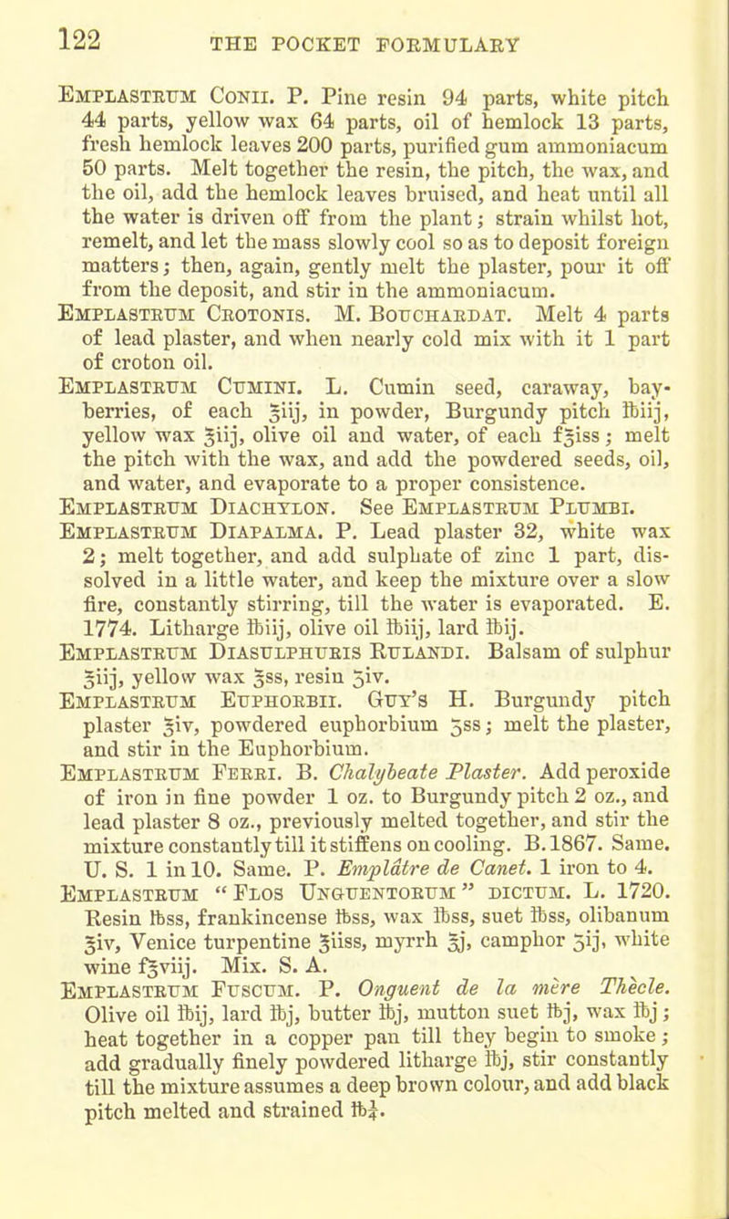 Emplastbtjm Conii. P, Pine resin 94 parts, white pitcli 44 parts, yellow wax 64 parts, oil of hemlock 13 parts, fresh hemlock leaves 200 parts, purified gum ammoniacum 50 parts. Melt together the resin, the pitch, the wax, and the oil, add the hemlock leaves bruised, and heat until all the water is driven oif from the plant; strain whilst hot, remelt, and let the mass slowly cool so as to deposit foreign matters; then, again, gently melt the plaster, pour it off from the deposit, and stir in the ammoniacum. Emplasteum Ceotonis. M. Botjchaedat. Melt 4 parts of lead plaster, and when nearly cold mix with it 1 part of croton oil. Emplasteum Cumini. L. Cumin seed, caraway, bay- herries, of each giij, in powder, Burgundy pitch ftiij, yellow wax ^iij, olive oil and water, of each f^iss; melt the pitch with the wax, and add the powdered seeds, oil, and water, and evaporate to a pi'oper consistence. Emplasteum Diachylon. See Emplasteum Plumbi. Emplasteum Diapalma. P. Lead plaster 32, white wax 2; melt together, and add sulphate of zinc 1 part, dis- solved in a little water, and keep the mixture over a slow fire, constantly stirring, till the water is evaporated. E. 1774. Litharge ibiij, olive oil ibiij, lard ibij. Emplasteum Diasulphueis Rulandi. Balsam of sulphur 5iij, yellow wax gss, resin ~,iv. Emplasteum Euphoebii. Gut's H. Burgundy pitch plaster ^iv, powdered euphorbium 5ss; melt the plaster, and stir in the Euphorbium. Emplasteum Feeei. B. Chalybeate Plaster. Add peroxide of iron in fine powder 1 oz. to Burgundy pitch 2 oz., and lead plaster 8 oz., previously melted together, and stir the mixture constantly till it stiffens on cooling. B. 1867. Same. U. S. 1 in 10. Same. P. Empldtre de Canet. 1 iron to 4. Emplasteum Flos Unguentoeum dictum. L. 1720. Resin Ibss, frankincense ftss, wax ibss, suet ibss, olibanum §iv, Venice turpentine giiss, myrrh gj, camphor 5ij, white wine fsviij. Mix. S. A. Emplasteum Fuscum. P. Onguent de la mere Theele. Olive oil ibij, lard ftj, butter ibj, mutton suet ftj, wax ibj; heat together in a copper pan till they begin to smoke ; add gradually finely powdered litharge ibj, stir constantly till the mixture assumes a deep brown colour, and add black pitch melted and strained tt)|.