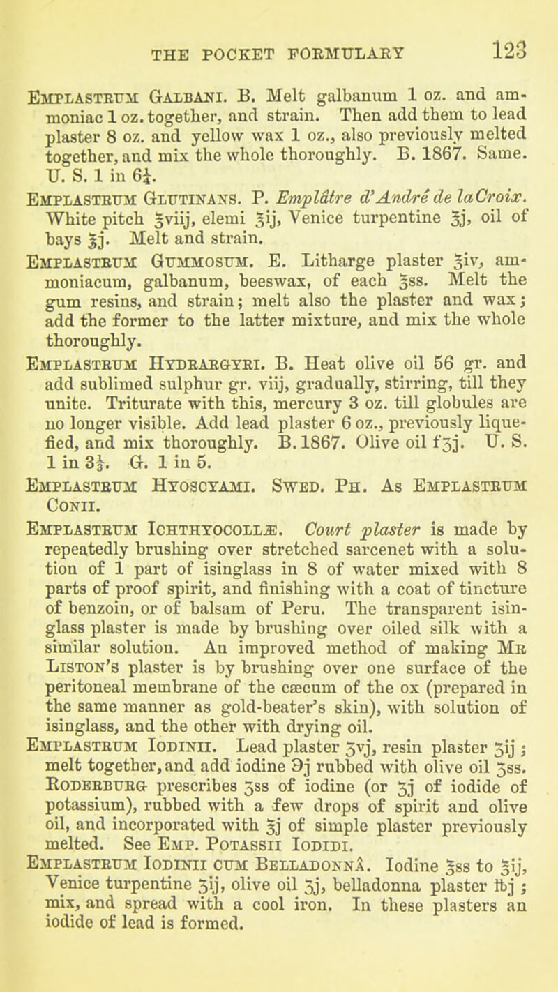 Emplastettm Gaxbani. B. Melt galbaniam 1 oz. and am- moniac 1 oz. together, and strain. Then add them to lead plaster 8 oz, and yellow wax 1 oz., also previously melted together, and mix the whole thoroughly. B. 1867. Same. U. S. 1 in 6i. Empiastettm: Glittinans. P. Empldtre d'Andre delaCroix. White pitch gviij, elemi sij, Venice turpentine Sj> oi^ of hays |j. Melt and strain. Emplastefm Gitmmosum:. E. Litharge plaster §iv, am- moniacum, galbanum, beeswax, of each gss. Melt the gum resins, and strain; melt also the plaster and wax; add the former to the latter mixture, and mix the whole thoroughly. Emplastrum: Htdeaegyei. B. Heat olive oil 56 gr. and add sublimed sulphur gr. viij, gradually, stirring, till they unite. Triturate with this, mercury 3 oz. till globules are no longer visible. Add lead plaster 6 oz., previously lique- fied, and mix thoroughly. B. 1867. Olive oil f 53. U. S. 1 in 3i. G. 1 in 5. EMPLASTErM Hyoscyami. Swed. Ph. As Emplasteum CoNii. Emplasxettm Ichthyocoll^. Court plaster is made by repeatedly brushing over stretched sarcenet with a solu- tion of 1 part of isinglass in 8 of water mixed with 8 parts of proof spirit, and finishing with a coat of tincture of benzoin, or of balsam of Peru. The transparent isin- glass plaster is made by brushing over oiled silk with a similar solution. An improved method of making Me Liston's plaster is by brushing over one surface of the peritoneal membrane of the caecum of the ox (prepared in the same manner as gold-beater's skin), with solution of isinglass, and the other with drying oil. Empiastettm Iodinii. Lead plaster 5vj, resin plaster 5ij j melt together, and add iodine 9] rubbed with olive oil 5ss. KoDEEBTTEG prescribes 5ss of iodine (or 5j of iodide of potassium), rubbed with a few drops of spirit and olive oil, and incorporated with 33 of simple plaster previously melted. See Emp. Potassii Iodidi. Emplasteum Iodinii ctjm Belladonna. Iodine gss to 31], Venice turpentine 5ij, olive oil 5j, belladonna plaster Ifej ; mix, and spread with a cool iron. In these plasters an iodide of lead is formed.