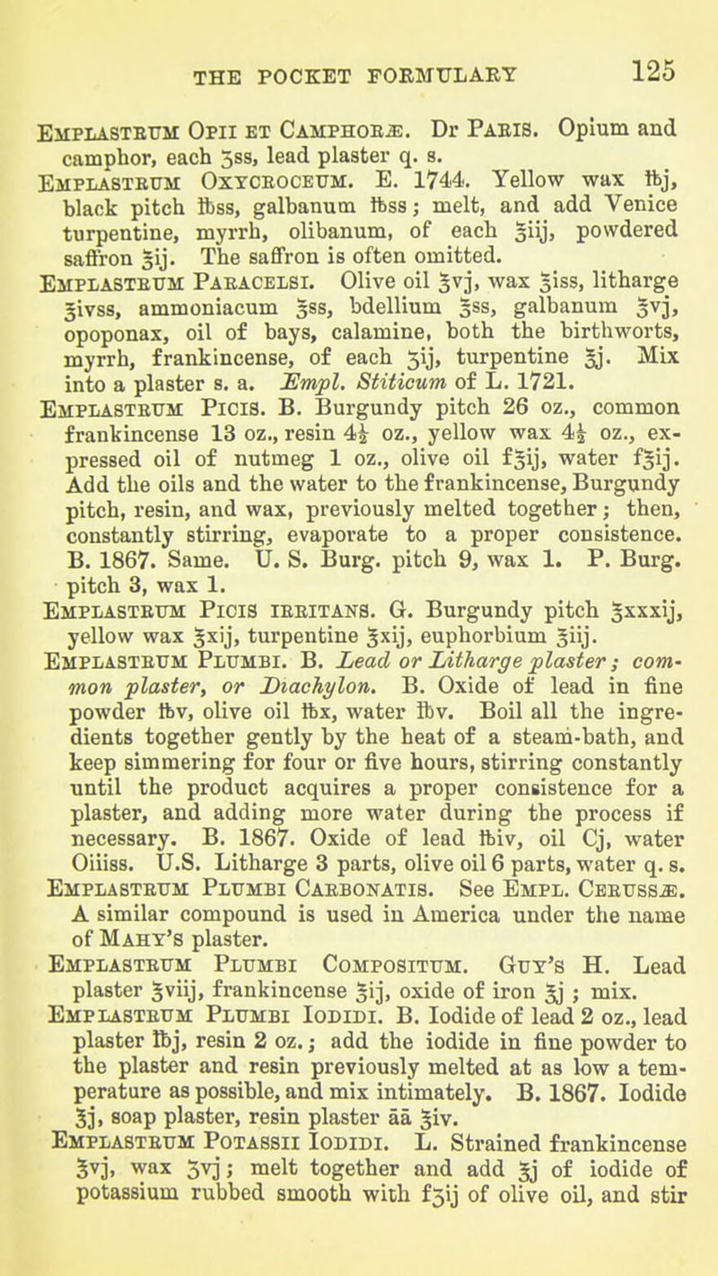 EiiPLASTETiM Opii et Camphoe^. Dr Paeis. Opium and camphor, each 3ss, lead plaster q. s. Emplasteum Oxtceoceum. E. 1744. Yellow wax ibj, black pitch ftss, galbanum ftss; melt, and add Venice turpentine, myrrh, olibanum, of each Jiij, powdered saffron gij. The saffron is often omitted. EMPLASTEtTM Paeacelsi. Olive oil 5vj, wax 5iss, litharge givss, ammoniacum §ss, bdellium 3SS, galbanum 3vj, opoponax, oil of bays, calamine, both the birthworts, myrrh, frankincense, of each 5ij, turpentine 5j. Mix into a plaster s. a. Empl. Stiticum of L. 1721. EMPLASTEtTM PiClS. B. Burgundy pitch 26 oz., common frankincense 13 oz., resin 4^ oz., yellow wax 4| oz., ex- pressed oil of nutmeg 1 oz., olive oil fgij, water f^ij. Add the oils and the water to the frankincense. Burgundy- pitch, resin, and wax, previously melted together; then, constantly stirring, evaporate to a proper consistence. B. 1867. Same. U. S. Burg, pitch 9, wax 1. P. Burg, pitch 3, wax 1. Emplastettm Picis ieeitans. G. Burgundy pitch Ixxxij, yellow wax ^xij, turpentine 5xij, euphorbium Jiij. Emplasteum Pltjmbi. B. Lead or Litharge plaster; com- mon plaster, or Diachylon. B. Oxide of lead in fine powder Ibv, olive oil ibx, water ibv. Boil all the ingre- dients together gently by the heat of a steam-bath, and keep simmering for four or five hours, stirring constantly until the product acquires a proper consistence for a plaster, and adding more water during the process if necessary. B. 1867. Oxide of lead ftiv, oil Cj, water Oiiiss. U.S. Litharge 3 parts, olive oil 6 parts, water q. s. Emplasteum Plumbi Caebonatis. See Empl. Ceeuss^. A similar compound is used in America under the name of Mahy's plaster. Emplasteum Plumbi Compositum. Guy's H. Lead plaster 5viij, frankincense ^ij, oxide of iron ^ ; mix. Emplasteum Plumbi Iodidi. B. Iodide of lead 2 oz., lead plaster Ibj, resin 2 oz. j add the iodide in fine powder to the plaster and resin previously melted at as low a tem- perature as possible, and mix intimately. B. 1867. Iodide 5j, soap plaster, resin plaster aa 5iv. Emplasteum Potassii Iodidi. L. Strained frankincense 5vj, wax 5vj; melt together and add 5j of iodide of potassium rubbed smooth with f3ij of olive oil, and stir