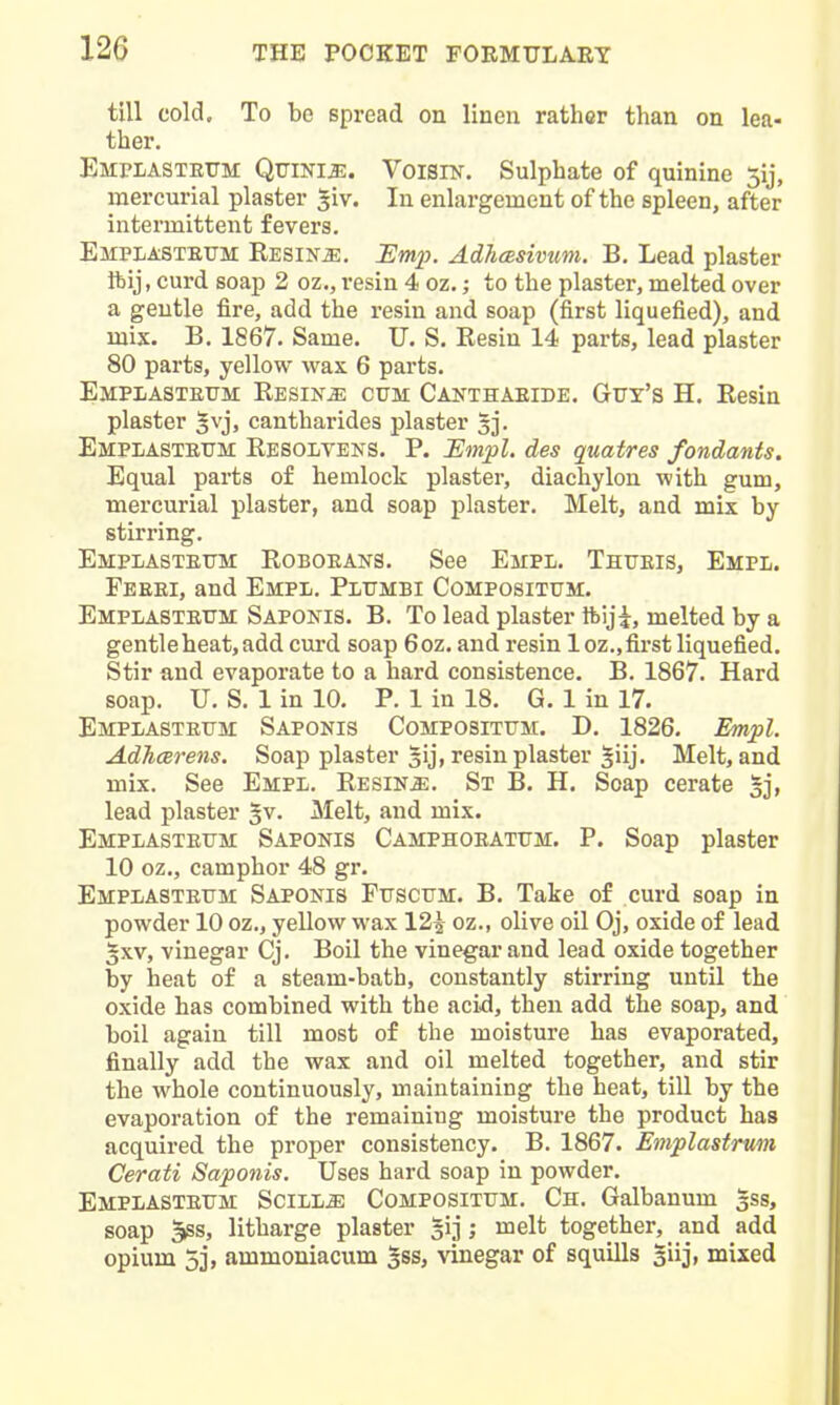 till cold. To be spread on linen rather than on lea- ther. EmplasteTTM QuiNIiE. VoiSlN. Sulphate of quinine 3ij, mercurial plaster ^iv. In enlargement of the spleen, after intermittent fevers. Emplasteum RESiNiE. jEm2). Adhcesivum. B. Lead plaster ftij, curd soap 2 oz., resin 4 oz.; to the plaster, melted over a gentle fire, add the resin and soap (first liquefied), and mix. B. 1867. Same. U. S. Resin 14 parts, lead plaster 80 parts, yellow wax 6 parts. EMPiiASTEiTM RESiNiE CUM Canthaeide. Gfy's H. Resin plaster §vj, cantharides plaster 3]. Emplastetjm Resoltens. p. JSmpl. des quatres fondants. Equal parts of hemlock plaster, diachylon with gum, mercurial plaster, and soap plaster. Melt, and mix by stirring. Emplasteitm Roboeans. See Empl. Thtjeis, Empl. Feeei, and Empl. Plijmbi Compositum. EmplasteTTM Saponis. B. To lead plaster Ibiji, melted by a gentle heat, add curd soap 6oz. and resin loz.,fii'st liquefied. Stir and evaporate to a hard consistence. B. 1867. Hard soap. U. S. 1 in 10. P. 1 in 18. G. 1 in 17. Emplasteum Saponis Compositum. D. 1826. Empl. Adhcerens. Soap plaster gij, resin plaster ^iij. Melt, and mix. See Empl. Resins. St B. H. Soap cerate 5j, lead plaster ^v. Melt, and mix. Emplasteum Saponis Camphoeatum. P. Soap plaster 10 oz., camphor 48 gr. Emplasteum Saponis Puscum. B. Take of curd soap in powder 10 oz., yellow wax 12^ oz., olive oil Oj, oxide of lead §xv, vinegar Cj. Boil the vinegar and lead oxide together by heat of a steam-bath, constantly stirring until the oxide has combined with the acid, then add the soap, and boil again till most of the moisture has evaporated, finally add the wax and oil melted together, and stir the whole continuously, maintaining the heat, till by the evaporation of the remaining moisture the product has acquired the proper consistency. B. 1867. Emplastrum Cerati Saponis. Uses hard soap in powder. Emplasteum Scill^ Compositum. Ch. Galbanum ^ss, soap 5ss, litharge plaster gij ; melt together, and add opium 5], ammoniacum 3ss, ^dnegar of squills §iij, mixed