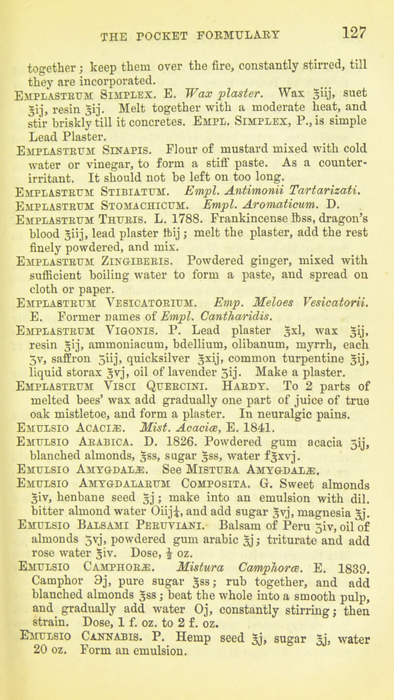 together; keep them over the fire, constantly stirred, till they are incorporated. EiiPLASTETTM SiMPl/EX. E. Wax plaster. Wax giij, suet 513, resin 5ij, Melt together with a moderate heat, and stir briskly till it concretes. Empl. Simplex, P., is simple Lead Plaster. Emplastetjm Sinapis. Flour o£ mustard mixed with cold water or vinegar, to form a stifi paste. As a counter- irritant. It should not be left on too long. EaiPLASTEtrM Stibiatum. Empl. Antimonii Tartarizati, Emplastetjm: Stomachicum. Empl. Aromaticum. D. Emplastetjm Thtjeis, L. 1788. Frankincense ibss, dragon's blood Siij, lead plaster ibij; melt the plaster, add the rest finely powdered, and mix. Emplastetjm Zingibeeis. Powdered ginger, mixed with sufficient boiling water to form a paste, and spread on cloth or paper. Emplastetjm VESicATOEirM. Emp. Meloes VesicatoHi. E. Former names of Empl. Cantharidis. Emplastetjm Viqonis. P. Lead plaster gxl, wax 5y> resin ammoniacum, bdellium, olibanum, myrrh, each 5v, saffron 5iii> quicksilver §xij, common turpentine gij, liquid storax Jvj, oil of lavender 513 • Make a plaster. Emplastetjm Visci Qtjeecini. Haedy. To 2 parts of melted bees' wax add gradually one part of juice of true oak mistletoe, and form a plaster. In neuralgic pains. Emtjlsio AcACia;. Mist. Acacice, E. 1841. Emulsio Aeabica. D. 1826. Powdered gum acacia 5ij, blanched almonds, §ss, sugar §ss, water f^xvj. Emtjlsio Amygdala. See Misttjea AMYGBALiE. Emtjlsio Amygdalaetjm Composita. G. Sweet almonds 5iv, henbane seed ; make into an emulsion with dil. bitter almond water Oiiji, and add sugar ^vj, magnesia Emtjlsio Balsami Peetjviani. Balsam of Peru 5iv, oil of almonds 5vj, powdered gum arable ; triturate and add rose water ^iv. Dose, ^ oz. Emtjlsio Camphoe^. Mistura Camphores. E. 1839. Camphor Sj, pure sugar ^ss; rub together, and add blanched almonds gss; beat the whole into a smooth pulp, and gradually add water Oj, constantly stirring; then strain. Dose, 1 f. oz. to 2 f. oz. Emulsio Cannabis. P. Hemp seed Sj, sugar 3j, water 20 oz. Form an emulsion.