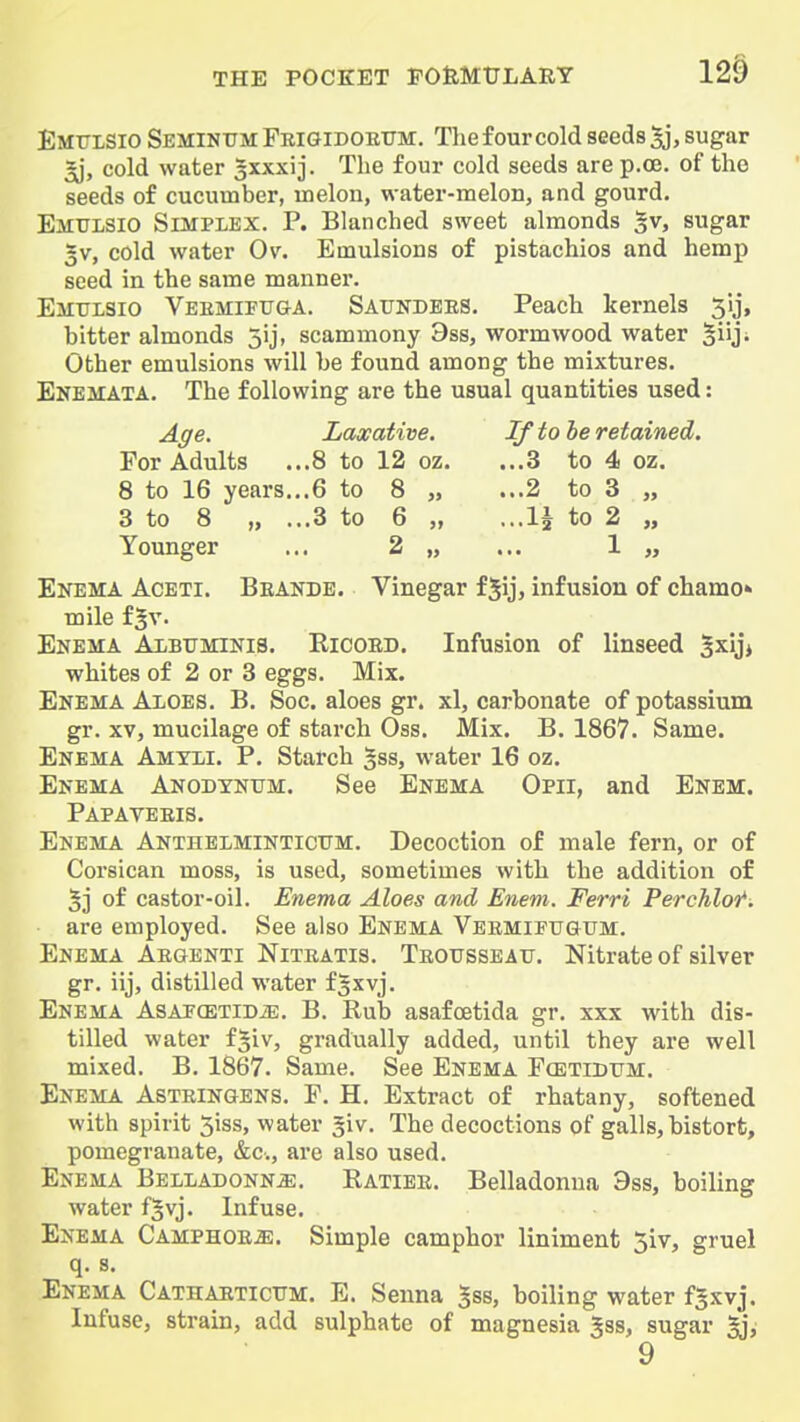 12§ Emttlsio Seminxtm Frigidoetjm:. The four cold seeds 5j, sugar ^, cold water ^xxxij. The four cold seeds are p.oe. of the seeds of cucumber, melon, water-melon, and gourd. Emulsio Simplex. P. Blanched sweet almonds §v, sugar 5V, cold water Ov. Emulsions of pistachios and hemp seed in the same manner. Emitlsio Veemifuga. Satjndees. Peach kernels 313, bitter almonds jij, scammony 9ss, wormwood water ^iiji Other emulsions will be found among the mixtures. Enemata. The following are the usual quantities used: Age. Laxative. If to be retained. For Adults ...8 to 12 oz. ...3 to 4 oz. 8 to 16 years...6 to 8 „ ...2 to 3 „ 3 to 8 „ ...3 to 6 „ ...li to 2 „ Younger ... 2 „ ... 1 „ Enema Aceti. Beande. Vinegar fjij, infusion of chamo* mile f^v. Enema Aibtjminis. Eicoed. Infusion of linseed ^xiji whites of 2 or 3 eggs. Mix. Enema Aloes. B. Soc. aloes gr. xl, carbonate of potassium gr. xvj mucilage of starch Oss. Mix. B. 1867. Same. Enema Amtli. P. Starch gss, water 16 oz. Enema Anodtnum. See Enema Opii, and Enem. Papaveeis. Enema Anthelminticxjm. Decoction of male fern, or of Corsican moss, is used, sometimes with the addition of 5j of castor-oil. Enema Aloes and Enem. Ferri Perchlot*. are employed. See also Enema Veemiftjgttm. Enema Aegenti Niteatis. Teotjsseau. Nitrate of silver gr. iij, distilled water fjxvj. Enema AsAJCETiDiE. B. Rub asafcetida gr. xxx with dis- tilled water f^iv, gradually added, until they are well mixed. B. 1867. Same. See Enema Fcbtidum. Enema Asteingens. F. H. Extract of rhatany, softened with spirit 5iss, water giv. The decoctions of galls, bistort, pomegranate, &c., are also used. Enema Belladonna. Ratiee. Belladonna 9ss, boiling water fjvj. Infuse. Enema Camphoea. Simple camphor liniment 5iv, gruel q. s. Enema Cathaeticttm. E. Senna ^ss, boiling water f^xyj. Infuse, strain, add sulphate of magnesia Jss, sugar §j, 9