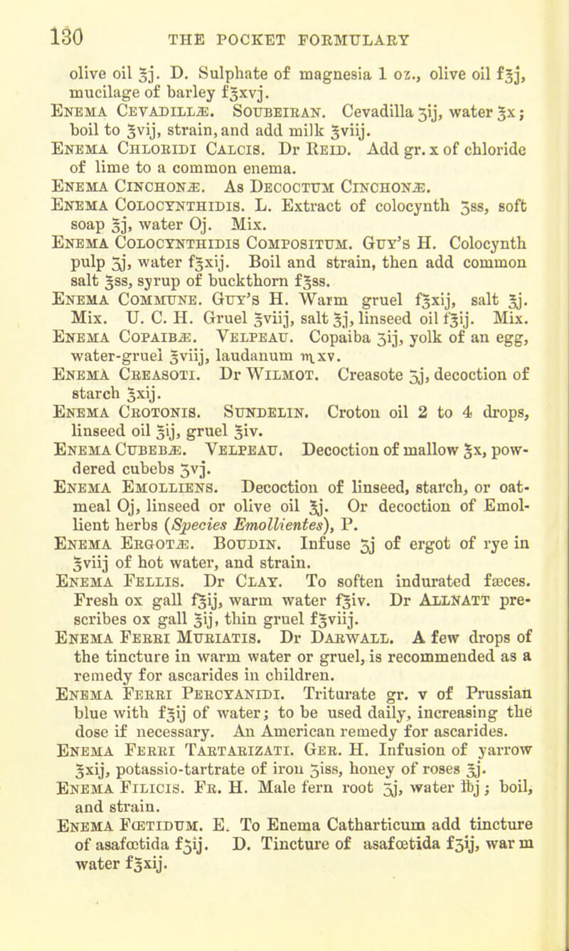 olive oil §]. D. Sulphate of magnesia 1 oz., olive oil fjj, mucilage of barley f ^xvj. Enema Cevadill^. Soubeiean. Cevadilla 5ij, water ; boil to 5vij, strain, and add milk ^viij. Enema Chloeidi Calcis. Dr Reid. Add gr. x of chloride of lime to a common enema. Enema Cinchona. As Decocttjm Cinchona. Enema Colocynthidis. L. Extract of colocynth 5ss, soft soap 5], water Oj. Mix. Enema Coiocynthidis Compositum. Guy's H. Colocynth pulp 5jj water fsxij. Boil and strain, then add common salt 5ss, syrup of buckthorn fjss. Enema Commune. Guy's H. Warm gruel f^xij, salt §j. Mix. U. C. H. Gruel sviij, salt 5j, linseed oil fjij. Mix. Enema CoPAiBiE. Velpeau. Copaiba sij, yolk of an egg, water-gruei Jviij, laudanum ii\.xv. Enema Ceeasoti. Dr Wilmot. Creasote 5jj decoction of starch §xij. Enema Ckotonis. Sundelin. Croton oil 2 to 4 drops, linseed oil 5ij, gruel ^iv. Enema Cubeb^. Velpeau. Decoction of mallow gx, pow- dered cubebs 5vj. Enema Emolliens. Decoction of linseed, starch, or oat- meal Oj, linseed or olive oil Jj- Ov decoction of Emol- lient herbs (Species Emollientes), P. Enema EEGOTiE. Boudin. Infuse 5j of ergot of rye in §viij of hot water, and strain. Enema Fellis. Dr Clay. To soften indurated faeces. Fresh ox gall f^ij, warm water fjiv. Dr AllNATT pre- scribes ox gall lij, thin gruel fSviij. Enema Feeei Mueiatis. Dr Daewall. A few drops of the tincture in warm water or gruel, is recommended as a remedy for ascarides in children. Enema Feeei Peecyanidi. Triturate gr. v of Prussian blue with f^ij of water; to be used daily, increasing the dose if necessary. An American remedy for ascarides. Enema Feeei Taetaeizati. Gee. H. Infusion of yarrow 3xij, potassio-tartrate of iron 5iss, honey of roses ^j Enema Filicis. Fe. H. Male fern root 5j, water ibj ; boil, and strain. Enema Fcetidum. E. To Enema Catharticum add tincture of asafcetida f5ij. D. Tincture of asaf oetida f 5ij, war m water f^xij.