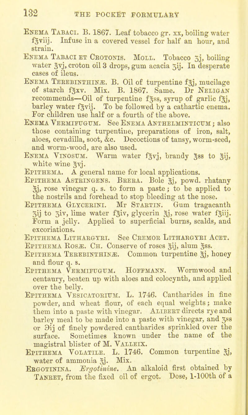 Enema Tabaci. B. 1867. Leaf tobacco gr. xx, boiling water f^viij. Infuse in a covered vessel for half an hour, and strain. Enema Tabaci et Ceotonis, Moll. Tobacco 5j, boiling water gvj, croton oil 3 drops, gum acacia 5ij. In desperate cases of ileus. Enema Teeebinthin^. B. Oil of turpentine fjj, mucilage of starch fgxv. Mix. B. 1867. Same. Dr Neligan recommends—Oil of turpentine f^ss, syrup of garlic fjj, barley water fsvij. To be followed by a cathartic enema. For children use half or a fourth of the above. Enema Veemietjgtjm. See Enema Anthelminticttm ; also those containing turpentine, preparations of iron, salt, aloes, cevadilla, soot, &c. Decoctions of tansy, worm-seed, and worm-wood, are also used. Enema Vinosum. Warm water fgvj, brandy ^ss to 3ij, white wine Epithema. a general name for local applications. Epithema Asteingens. Beeea. Bole §j, powd. rhatany 5j, rose vinegar q. s. to form a paste; to be applied to the nostrils and forehead to stop bleeding at the nose. Epithema Glxceeini. Mr Staetin. Gum tragacanth 5ij to 5iv, lime water f$iv, glycerin §j, rose water f|iij. Form a jelly. Applied to superficial burns, scalds, and excoriations. Epithema Lithaegtei. See Ceemoe Lithaegyei Acet. Epithema Rosje. Ch. Conserve of roses sij, alum 3ss. Epithema TeeebinthinjE. Common turpentine ^, honey and flour q. s. Epithema Veemifugum. Hoepmann. Wormwood and centaury, beaten up with aloes and colocynth, and applied over the belly. Epithema Vesicatoeitjm. L. 1746. Cantharides in fine powder, and wheat flour, of each equal weights; make them into a paste with vinegar. Alibeet directs rye and barley meal to be made into a paste with vinegar, and 3ss or 9ij of finely powdered cantharides sprinkled over the surface. Sometimes known under the name of the magistral blister of M. Valleix. Epithema Volatile. L. 1746. Common turpentine water of ammonia ^. Mix. Eegotinina. lErgotinine. An alkaloid first obtained by Taneet, from the fixed oil of ergot. Dose, 1-lOOth of a