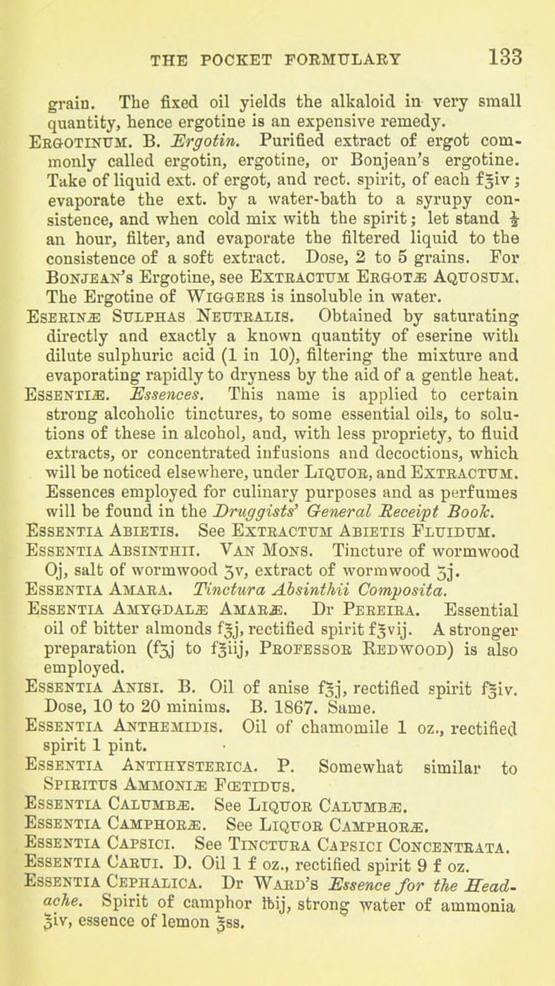 grain. The fixed oil yields the alkaloid in very small quantity, hence ergotine is an expensive remedy. EEGOTrNXJir, B. Ur^otin. Purified extract of ergot com- monly called ergotin, ergotine, or Bonjean's ergotine. Take of liquid ext. of ergot, and rect. spirit, of each f giv; evaporate the ext. by a water-bath to a syrupy con- sistence, and when cold mix with the spirit; let stand ^ an hour, filter, and evaporate the filtered liquid to the consistence of a soft extract. Dose, 2 to 5 grains. For BoNJEAx's Ergotine, see Exteacttjm Eeg-ot^ Aqtjositm:. The Ergotine of Wiggers is insoluble in water. EsEEiN^ Sulphas Netjtealis. Obtained by saturating directly and exactly a known quantity of eserine with dilute sulphuric acid (1 in 10), filtering the mixture and evaporating rapidly to dryness by the aid of a gentle heat. EsSEKTliE. Essences. This name is applied to certain strong alcoholic tinctures, to some essential oils, to solu- tions of these in alcohol, and, with less propriety, to fluid extracts, or concentrated infusions and decoctions, which will be noticed elsewhere, under Liqtjoe, and Exteacttjm. Essences employed for culinary purposes and as perfumes will be found in the Druggists' General Receipt Boole. EssEKTiA Abietis. See Extractum Abietis FLtriDUM. Essentia Absinthii. Van Mons. Tincture of wormwood Oj, salt of wormwood 3v, extract of wormwood 5j. Essentia Amaea. Tinctura Ahsinthii Composita. Essentia AMYGDALiE Amae^;. Dr Peeeiea. Essential oil of bitter almonds fjj, rectified spirit f^vij. A stronger preparation (f5j to fjiij, Peofessoe Redwood) is also employed. Essentia Anisi. B. Oil of anise fgj, rectified spirit fgiv. Dose, 10 to 20 minims. B, 1867. Same. Essentia Anthemidis. Oil of chamomile 1 oz., rectified spirit 1 pint. Essentia Antihtsteeica. P. Somewhat similar to Spieittjs Ammonia Fcetidtts. Essentia Calumb^. See Liquoe Caltjmb^. Essentia CAMPHOEiE. See Liquoe Camphoe^. Essentia Capsici. See Tinctuea Capsici Concenteata. Essentia Caeui. D. Oil 1 f oz., rectified spirit 9 f oz. Essentia Cephalica. Dr Waed's Essence for the Mead- ache. Spirit of camphor ftij, strong -water of ammonia 3iv, essence of lemon Jss.