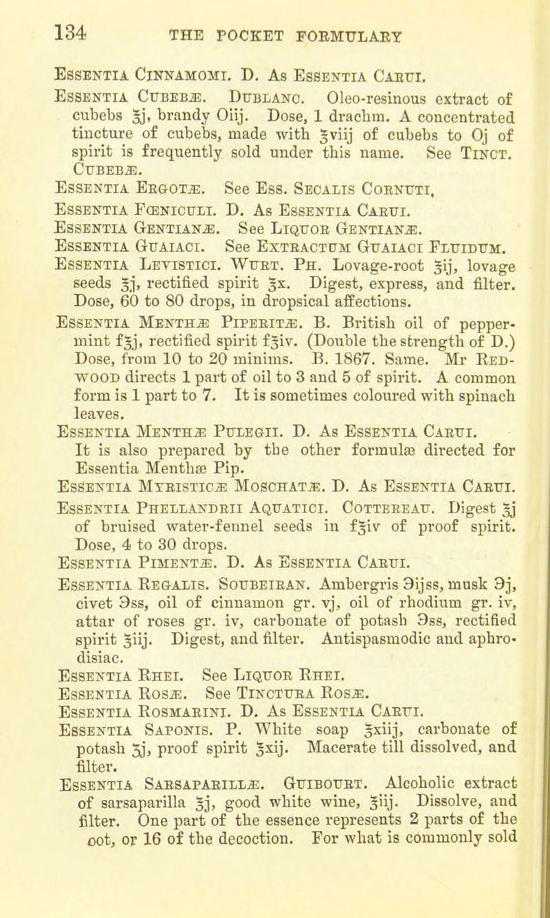 Essentia Cinnamomi. D. As Essentia Caetti. Essentia CuBEBJi;. Ditblanc. Oleo-resinous extract of cubebs gj, brandy Oiij. Dose, 1 drachm. A concentrated tincture of cubebs, made with gviij of cubebs to Oj of spirit is frequently sold under this name. See Tinct. Cubebs. Essentia Ergots. See Ess. Secalis Coentjti. Essentia Fcenictjii. D. As Essentia Caeui. Essentia Gentians. See Liquoe Gentians. Essentia Guaiaci. See Exteactum: Gtjaiaci Fluidtjm. Essentia Levistici. Wuet. Ph. Lovage-root ^ij, lovage seeds rectified spirit 3X. Digest, express, and filter. Dose, 60 to 80 drops, in dropsical affections. Essentia Mentha Pipeeit^. B. British oil of pepper- mint fjj, rectified spirit fgiv. (Double the strength of D.) Dose, from 10 to 20 minims. B. 1867. Same. Mr Eed- WOOD directs 1 part of oil to 3 and 5 of spirit. A common form is 1 part to 7. It is sometimes coloured with spinach leaves. Essentia Mentha Pulegii. D. As Essentia CAEtri. It is also prepared by tbe other formula3 directed for Essentia Menthse Pip. Essentia Mteistic^ Moschat^. D. As Essentia Caetti. Essentia Phellandeii Aqitatici. Cotteeeau. Digest 53 of bruised water-fennel seeds in fgiv of proof spirit. Dose, 4 to 30 drops. Essentia Pimento. D. As Essentia Caetti. Essentia Regaxis. Sottbeiean. Ambergris Sijss, musk 9j, civet 9ss, oil of cinnamon gr. vj, oil of rhodium gr. iv, attar of roses gr. iv, carbonate of potash 9ss, rectified spirit giij. Digest, and filter. Antispasmodic and aphro- disiac. Essentia Rhei. See Liqttoe Rhei. Essentia Ros^. See Tinctttea Rosa:. Essentia Rosmaeini. D. As Essentia Caefi. Essentia Saponis. P. White soap gxiij, carbonate of potash 5j, proof spirit Jxij. Macerate till dissolved, and filter. Essentia Saesapaeili^. Gttibottet. Alcoholic extract of sarsaparilla §j, good white wine, §iij. Dissolve, and filter. One part of the essence represents 2 parts of the oot, or 16 of the decoction. For what is commonly sold