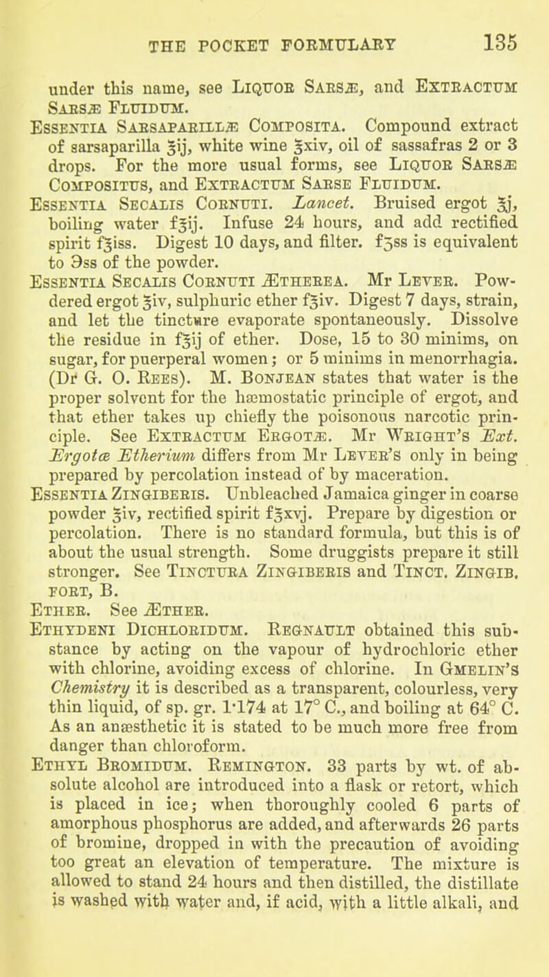 under this name, see LiQFOE Saes^, and Exteactttm SAESiE FiTHBtna:. Essentia Saesapaeiii/^; Composita. Compound extract of sarsaparilla gij, white wine |xiv, oil of sassafras 2 or 3 drops. For the more usual forms, see Liqtjoe Saes^ CoMPOSiTTis, and Exteacttjm Saese Plxtidfm. Essentia Secaiis Coenttti. Lancet. Bruised ergot 5jj boiling water fjij. Infuse 24 hours, and add rectified spirit fsiss. Digest 10 days, and filter. f5ss is equivalent to 9ss of the powder. Essentia Secalis Coentjti ^theeea. Mr Letee. Pow- dered ergot giv, sulphuric ether fgiv. Digest 7 days, strain, and let the tinctiare evaporate spontaneously. Dissolve the residue in f^ij of ether. Dose, 15 to 30 minims, on sugar, for puerperal women; or 5 minims in menorrhagia. (Dr G. 0. Rees). M. Bonjean states that water is the proper solvent for the hajmostatic pi'inciple of ergot, and that ether takes up chiefly the poisonous narcotic prin- ciple. See Exteactum EEaoT^;. Mr Weight's Ext. Eo'gotce jEtherium differs from Mr Levee's only in being prepared by percolation instead of by maceration. Essentia Zingibeeis. Unbleached Jamaica ginger in coarse powder §iv, rectified spirit f|xvj. Prepare by digestion or percolation. There is no standard formula, but this is of about the usual strength. Some druggists prepare it still stronger. See Tinctuea Zingibbeis and Tinct. Zingib. FOET, B. Ethee. See ^Ethee. Ethtdeni Dichloeidtjm. Regnault obtained this sub- stance by acting on the vapour of hydrochloric ether with chlorine, avoiding excess of chlorine. In Gmelin'S Chemistry it is described as a transparent, colourless, very thin liquid, of sp. gr. 1*174 at 17° C, and boiling at 64° C. As an ansesthetic it is stated to be much more free from danger than chloroform. Ethyl Beomidum. Remington. 33 parts by wt. of ab- solute alcohol are introduced into a flask or retort, which is placed in ice; when thoroughly cooled 6 parts of amorphous phosphorus are added, and afterwards 26 parts of bromine, dropped in with the precaution of avoiding too great an elevation of temperature. The mixture is allowed to stand 24 hours and then distilled, the distillate is washed witlx water and, if acid, with a little alkali, and