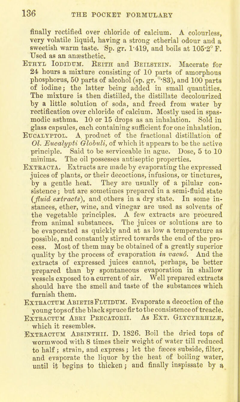 finally rectified over chloride of calcium. A colourless, very volatile liquid, having a strong etherial odour and a sweetish warm taste. Sp. gr. 1'419, and boils at 105-2° F. Used as an anaesthetic. Ethyl Iodidttm. Reith and Beilstein. Macerate for 24 hours a mixture consisting of 10 parts of amorphous phosphorus, 50 parts of alcohol (sp. gr. °83), and 100 parts of iodine; the latter being added in small quantities. The mixture is then distilled, the distillate decolourized by a little solution of soda, and freed from water by rectification over chloride of calcium. Mostly used in spas- modic asthma. 10 or 15 drops as an inhalation. Sold in glass capsules, each containing sufiicient for one inhalation. EtrcALYPTOL. A product of the fractional distillation of 01. Eucalypti Olohuli, of which it appears to be the active principle. Said to be serviceable in ague. Dose, 5 to 10 minims. The oil possesses antiseptic properties. ExTKACTA. Extracts are made by evaporating the expressed juices of plants, or their decoctions, infusions, or tinctures, by a gentle heat. They are usually of a pilular con- sistence ; but are sometimes prepared in a semi-fluid state (fluid extracts), and others in a dry state. In some in- stances, ether, wine, and vinegar are used as solvents of the vegetable principles. A few extracts are procured from animal substances. The juices or solutions are to be evaporated as quickly and at as low a temperature as possible, and constantly stirred towards the end of the pro- cess. Most of them may be obtained of a greatly superior quality by the process of evaporation in vacuo. And the extracts of expressed juices cannot, perhaps, be better prepared than by spontaneous evaporation in shallow vessels exposed to a cui*rent of air. Well prepared extracts should have the smell and taste of the substances which furnish them. Exteacttjm: AbietisFluidttm:, Evaporate a decoction of the young tops of the black spruce fir to the consistence of treacle. EXTBACTTTM AbEI PeECATOEII. As EXT, GlYCYEEHIZ^:, which it resembles. Exteacttjm Absinthii. D. 1826. Boil the dried tops of wormwood with 8 times their weight of water till reduced to half; strain, and express; let the faeces subside, filter, and evaporate the liquor by the heat of boiling water, until ii> bpgip3 to thickep j and finally inspissate by a