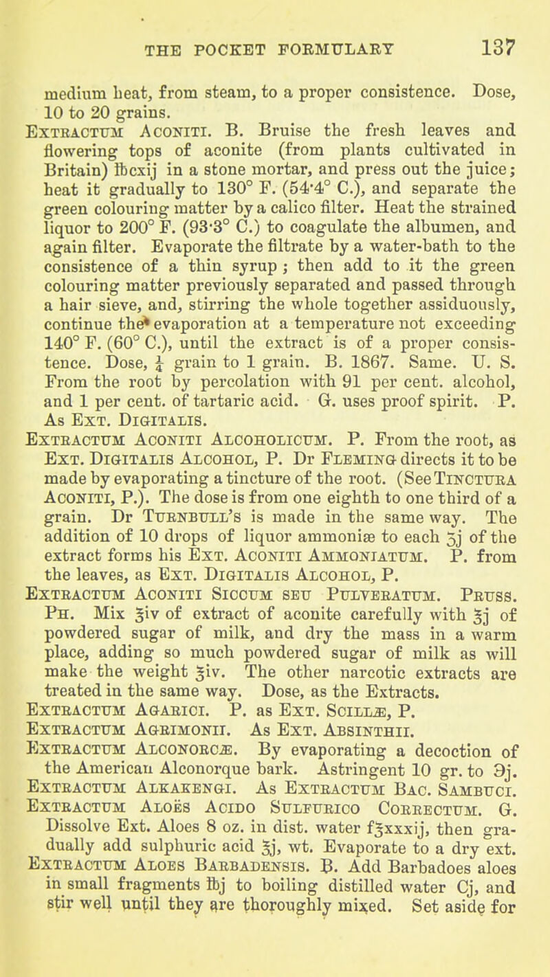 medium beat, from steam, to a proper consistence. Dose, 10 to 20 grains. ExTEACTTJM AcONiTi. B. Bruise the fresh leaves and flowering tops of aconite (from plants cultivated in Britain) Ibcxij in a stone mortar, and press out the juice; heat it gradually to 130° P. (54-4° C), and separate the green colouring matter by a calico filter. Heat the strained liquor to 200° F. (93-3° C.) to coagulate the albumen, and again filter. Evaporate the filtrate by a water-bath to the consistence of a thin syrup ; then add to it the green colouring matter previously separated and passed through a hair sieve, and, stirring the whole together assiduously, continue the^ evaporation at a temperature not exceeding 140° F. (60° C), until the extract is of a proper consis- tence. Dose, ^ grain to 1 grain. B. 1867. Same. U. S. From the root by percolation with 91 per cent, alcohol, and 1 per cent, of tartaric acid. G. uses proof spirit. P. As Ext. Digitalis. ExTEACTTJM AcoNiTi Alcoholicum. P. From the root, as Ext. DiGHTAiis Alcohol, P. Dr Flemin& directs it to be made by evaporating a tincture of the root. (SeeTiNCTURA AcoNlTl, P.). The dose is from one eighth to one third of a grain. Dr Ttjenbtjll's is made in the same way. The addition of 10 drops of liquor ammonise to each 5j of the extract forms his Ext. Aconiti AMMONiATirM. P. from the leaves, as Ext. Digitalis Alcohol, P. ExTEACTTJM ACONITI SiCCTIM SETT PULVEEATTTM. PeTTSS. Ph. Mix of extract of aconite carefully with of powdered sugar of milk, and dry the mass in a warm place, adding so much powdered sugar of milk as will make the weight giv. The other narcotic extracts are treated in the same way. Dose, as the Extracts. ExTEACTTJM AGAEICI. P. as EXT. SCILL^, P. ExTEACTUM Ageimonii. As Ext. Absinthii. ExTEACTTJM Alconoec^. By evaporating a decoction of the American Alconorque bark. Astringent 10 gr. to 9j. ExTEACTTJM AlKAKENGI. As EXTEACTtJM BaC. SAMBTJCI. ExTEACTUM Aloes Acido Sttleiteico Coeebctum. G. Dissolve Ext. Aloes 8 oz. in dist. water f^xxxij, then gra- dually add sulphuric acid 5j, wt. Evaporate to a dry ext. EXTEACTTJM Aloes Baebadensis. B. Add Barbadoes aloes in small fragments ibj to boiling distilled water Cj, and stir well nntil they ^re thoroughly mi^ed. Set asid^ for